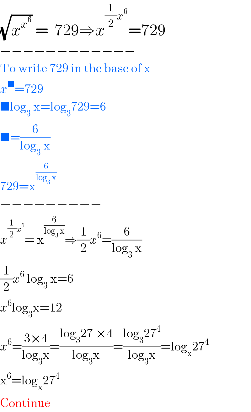 (√x^x^6  ) =  729⇒x^((1/2)x^6 ) =729  −−−−−−−−−−−−  To write 729 in the base of x  x^■ =729  ■log_3  x=log_3 729=6  ■=(6/(log_3  x))  729=x^(6/(log_3  x))   −−−−−−−−−  x^((1/2)x^6 ) = x^(6/(log_3  x)) ⇒(1/2)x^6 =(6/(log_3  x))  (1/2)x^6  log_3  x=6  x^6 log_3 x=12  x^6 =((3×4)/(log_3 x))=((log_3 27 ×4)/(log_3 x))=((log_3 27^4 )/(log_3 x))=log_x 27^4   x^6 =log_x 27^4   Continue  