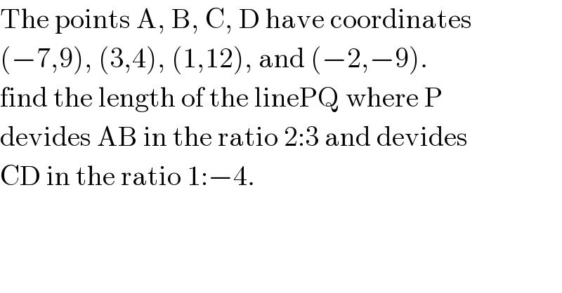 The points A, B, C, D have coordinates  (−7,9), (3,4), (1,12), and (−2,−9).  find the length of the linePQ where P  devides AB in the ratio 2:3 and devides  CD in the ratio 1:−4.  