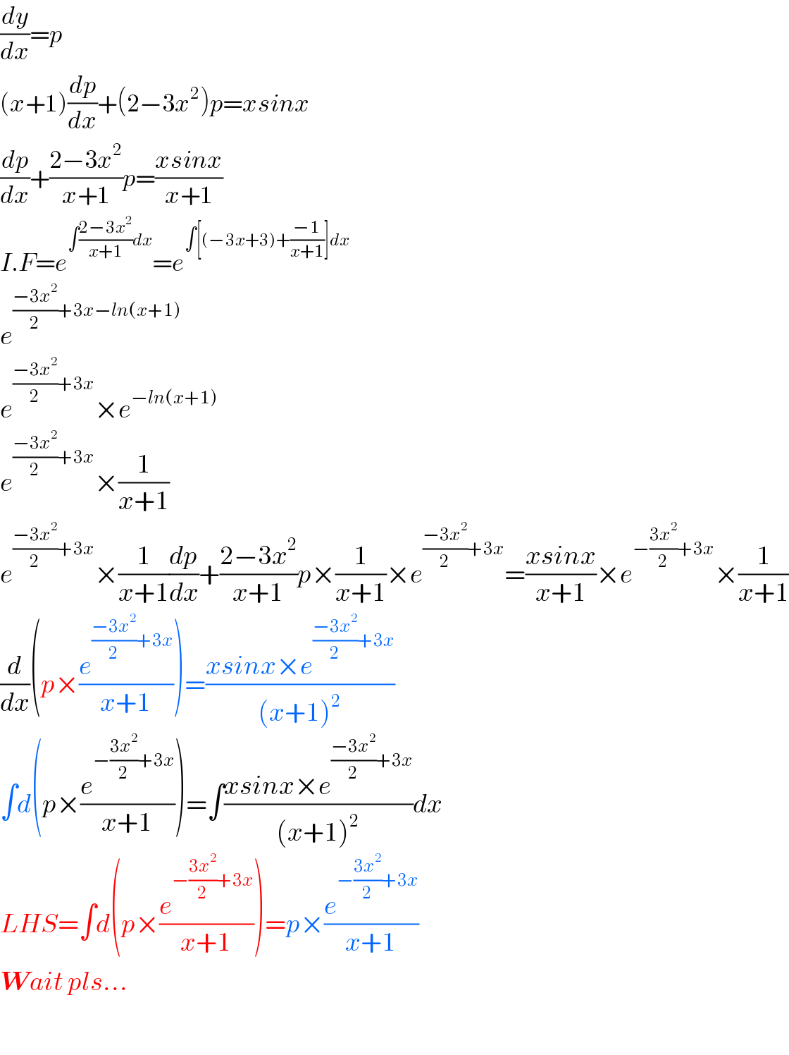 (dy/dx)=p  (x+1)(dp/dx)+(2−3x^2 )p=xsinx  (dp/dx)+((2−3x^2 )/(x+1))p=((xsinx)/(x+1))  I.F=e^(∫((2−3x^2 )/(x+1))dx) =e^(∫[(−3x+3)+((−1)/(x+1))]dx)   e^(((−3x^2 )/2)+3x−ln(x+1))   e^(((−3x^2 )/2)+3x) ×e^(−ln(x+1))   e^(((−3x^2 )/2)+3x) ×(1/(x+1))  e^(((−3x^2 )/2)+3x) ×(1/(x+1))(dp/dx)+((2−3x^2 )/(x+1))p×(1/(x+1))×e^(((−3x^2 )/2)+3x) =((xsinx)/(x+1))×e^(−((3x^2 )/2)+3x) ×(1/(x+1))  (d/dx)(p×(e^(((−3x^2 )/2)+3x) /(x+1)))=((xsinx×e^(((−3x^2 )/2)+3x) )/((x+1)^2 ))  ∫d(p×(e^(−((3x^2 )/2)+3x) /(x+1)))=∫((xsinx×e^(((−3x^2 )/2)+3x) )/((x+1)^2 ))dx  LHS=∫d(p×(e^(−((3x^2 )/2)+3x) /(x+1)))=p×(e^(−((3x^2 )/2)+3x) /(x+1))  Wait pls...    
