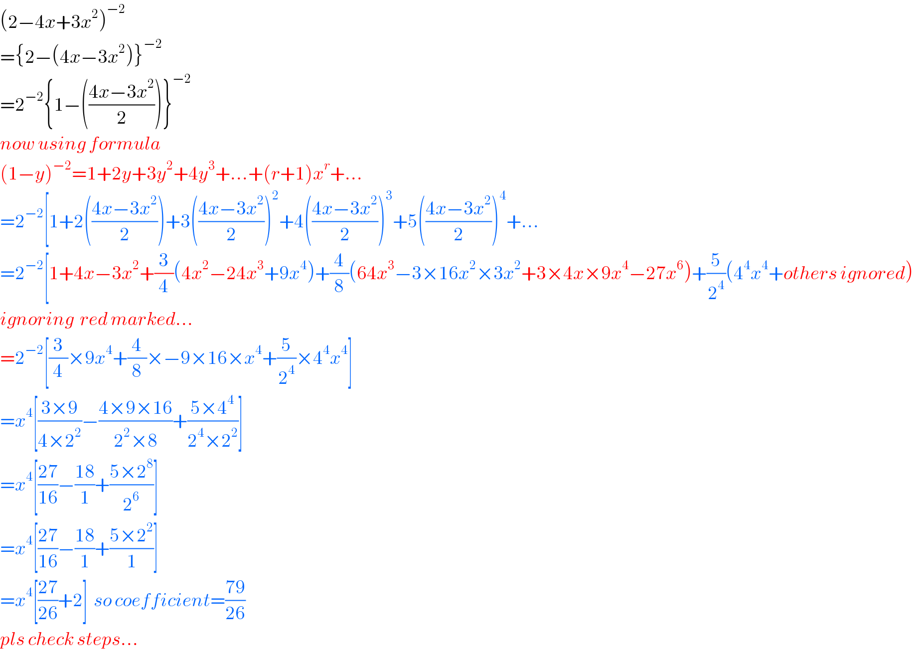 (2−4x+3x^2 )^(−2)   ={2−(4x−3x^2 )}^(−2)   =2^(−2) {1−(((4x−3x^2 )/2))}^(−2)   now using formula  (1−y)^(−2) =1+2y+3y^2 +4y^3 +...+(r+1)x^r +...  =2^(−2) [1+2(((4x−3x^2 )/2))+3(((4x−3x^2 )/2))^2 +4(((4x−3x^2 )/2))^3 +5(((4x−3x^2 )/2))^4 +...  =2^(−2) [1+4x−3x^2 +(3/4)(4x^2 −24x^3 +9x^4 )+(4/8)(64x^3 −3×16x^2 ×3x^2 +3×4x×9x^4 −27x^6 )+(5/2^4 )(4^4 x^4 +others ignored)  ignoring  red marked...  =2^(−2) [(3/4)×9x^4 +(4/8)×−9×16×x^4 +(5/2^4 )×4^4 x^4 ]  =x^4 [((3×9)/(4×2^2 ))−((4×9×16)/(2^2 ×8))+((5×4^4 )/(2^4 ×2^2 ))]  =x^4 [((27)/(16))−((18)/1)+((5×2^8 )/2^6 )]  =x^4 [((27)/(16))−((18)/1)+((5×2^2 )/1)]  =x^4 [((27)/(26))+2]  so coefficient=((79)/(26))  pls check steps...  