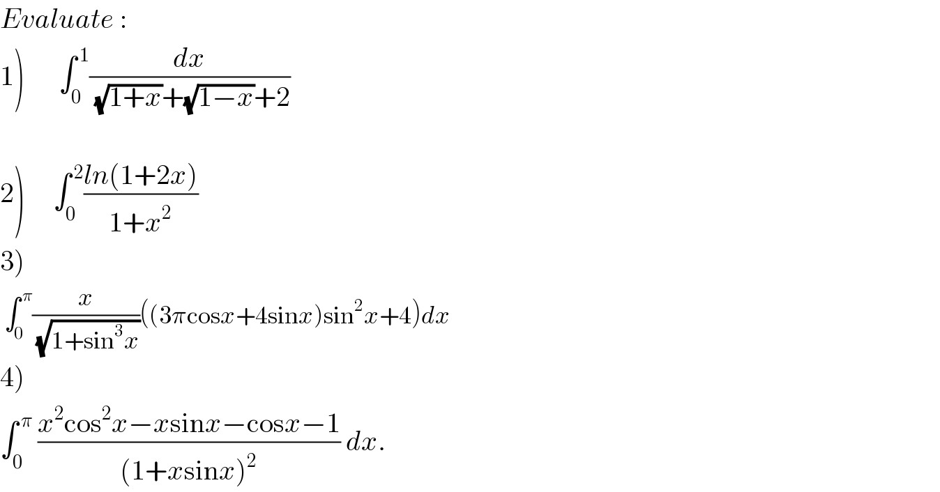 Evaluate :  1)      ∫_0 ^( 1) (dx/((√(1+x))+(√(1−x))+2))     2)     ∫_0 ^( 2) ((ln(1+2x))/(1+x^2 ))  3)   ∫_0 ^( π) (x/(√(1+sin^3 x)))((3πcosx+4sinx)sin^2 x+4)dx  4)  ∫_0 ^( π)  ((x^2 cos^2 x−xsinx−cosx−1)/((1+xsinx)^2 )) dx.  