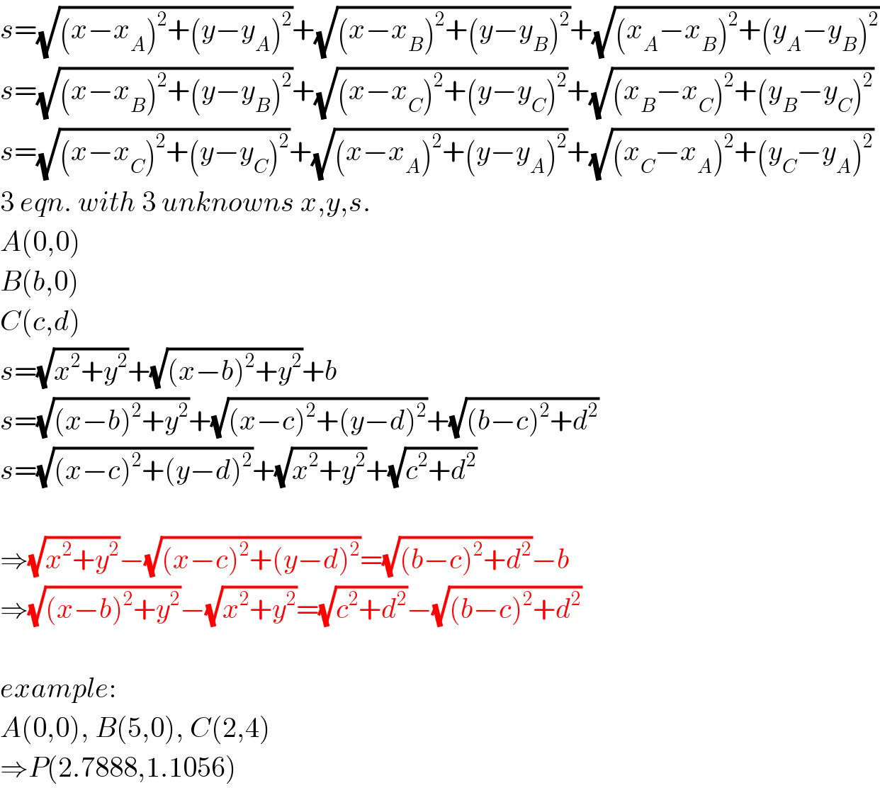s=(√((x−x_A )^2 +(y−y_A )^2 ))+(√((x−x_B )^2 +(y−y_B )^2 ))+(√((x_A −x_B )^2 +(y_A −y_B )^2 ))  s=(√((x−x_B )^2 +(y−y_B )^2 ))+(√((x−x_C )^2 +(y−y_C )^2 ))+(√((x_B −x_C )^2 +(y_B −y_C )^2 ))  s=(√((x−x_C )^2 +(y−y_C )^2 ))+(√((x−x_A )^2 +(y−y_A )^2 ))+(√((x_C −x_A )^2 +(y_C −y_A )^2 ))  3 eqn. with 3 unknowns x,y,s.  A(0,0)  B(b,0)  C(c,d)  s=(√(x^2 +y^2 ))+(√((x−b)^2 +y^2 ))+b  s=(√((x−b)^2 +y^2 ))+(√((x−c)^2 +(y−d)^2 ))+(√((b−c)^2 +d^2 ))  s=(√((x−c)^2 +(y−d)^2 ))+(√(x^2 +y^2 ))+(√(c^2 +d^2 ))    ⇒(√(x^2 +y^2 ))−(√((x−c)^2 +(y−d)^2 ))=(√((b−c)^2 +d^2 ))−b  ⇒(√((x−b)^2 +y^2 ))−(√(x^2 +y^2 ))=(√(c^2 +d^2 ))−(√((b−c)^2 +d^2 ))    example:  A(0,0), B(5,0), C(2,4)  ⇒P(2.7888,1.1056)  