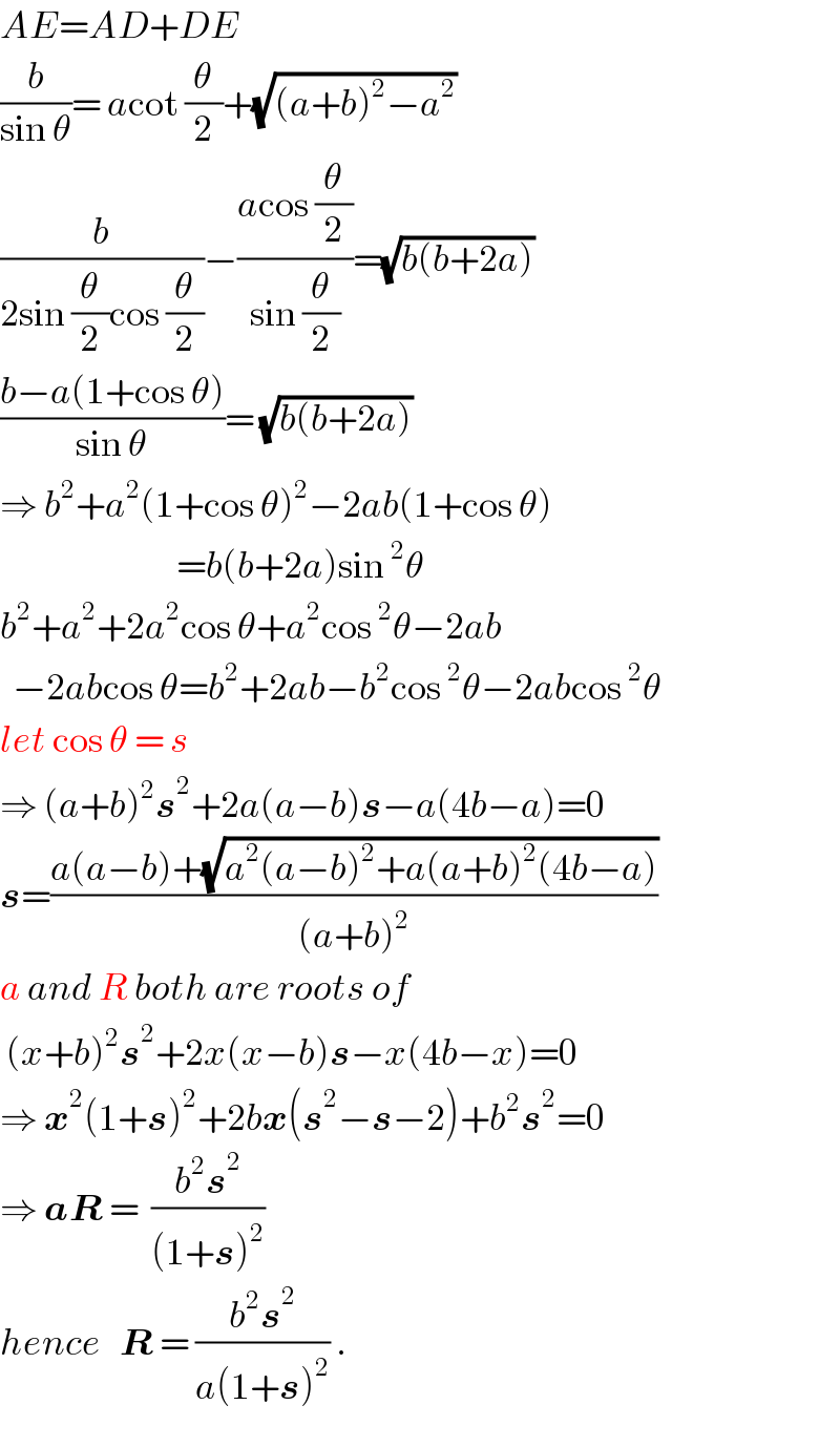 AE=AD+DE  (b/(sin θ))= acot (θ/2)+(√((a+b)^2 −a^2 ))  (b/(2sin (θ/2)cos (θ/2)))−((acos (θ/2))/(sin (θ/2)))=(√(b(b+2a)))  ((b−a(1+cos θ))/(sin θ))= (√(b(b+2a)))  ⇒ b^2 +a^2 (1+cos θ)^2 −2ab(1+cos θ)                              =b(b+2a)sin^2 θ  b^2 +a^2 +2a^2 cos θ+a^2 cos^2 θ−2ab    −2abcos θ=b^2 +2ab−b^2 cos^2 θ−2abcos^2 θ  let cos θ = s  ⇒ (a+b)^2 s^2 +2a(a−b)s−a(4b−a)=0  s=((a(a−b)+(√(a^2 (a−b)^2 +a(a+b)^2 (4b−a))))/((a+b)^2 ))  a and R both are roots of   (x+b)^2 s^2 +2x(x−b)s−x(4b−x)=0  ⇒ x^2 (1+s)^2 +2bx(s^2 −s−2)+b^2 s^2 =0  ⇒ aR =  ((b^2 s^2 )/((1+s)^2 ))  hence   R = ((b^2 s^2 )/(a(1+s)^2 )) .  