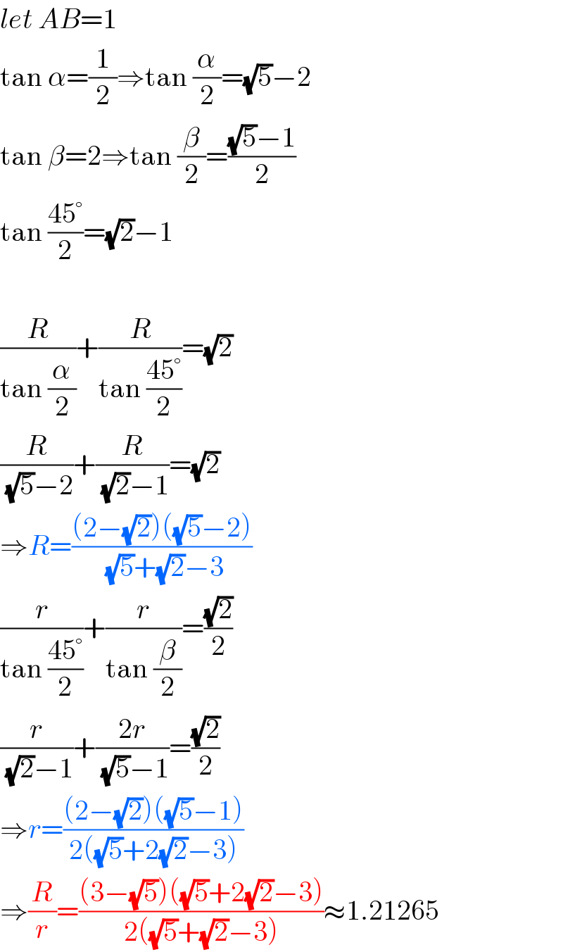 let AB=1  tan α=(1/2)⇒tan (α/2)=(√5)−2  tan β=2⇒tan (β/2)=(((√5)−1)/2)  tan ((45°)/2)=(√2)−1    (R/(tan (α/2)))+(R/(tan ((45°)/2)))=(√2)  (R/((√5)−2))+(R/((√2)−1))=(√2)  ⇒R=(((2−(√2))((√5)−2))/((√5)+(√2)−3))  (r/(tan ((45°)/2)))+(r/(tan (β/2)))=((√2)/2)  (r/((√2)−1))+((2r)/((√5)−1))=((√2)/2)  ⇒r=(((2−(√2))((√5)−1))/(2((√5)+2(√2)−3)))  ⇒(R/r)=(((3−(√5))((√5)+2(√2)−3))/(2((√5)+(√2)−3)))≈1.21265  
