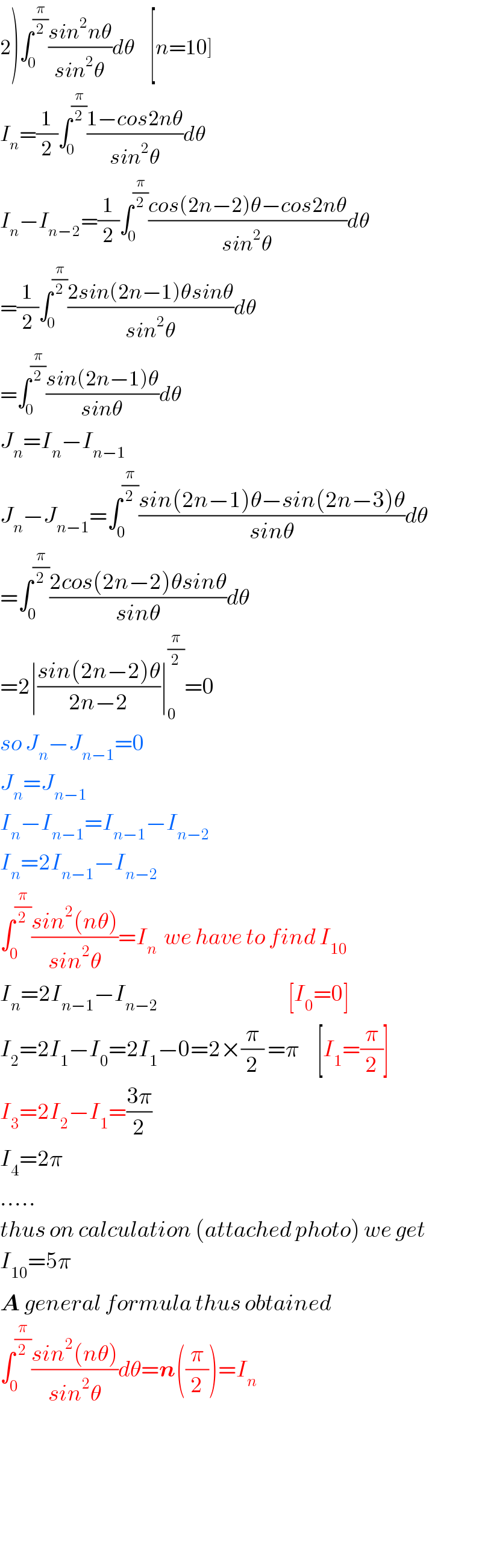 2)∫_0 ^(π/2) ((sin^2 nθ)/(sin^2 θ))dθ    [n=10]  I_n =(1/2)∫_0 ^(π/2) ((1−cos2nθ)/(sin^2 θ))dθ  I_n −I_(n−2) =(1/2)∫_0 ^(π/2) ((cos(2n−2)θ−cos2nθ)/(sin^2 θ))dθ  =(1/2)∫_0 ^(π/2) ((2sin(2n−1)θsinθ)/(sin^2 θ))dθ  =∫_0 ^(π/2) ((sin(2n−1)θ)/(sinθ))dθ  J_n =I_n −I_(n−1)   J_n −J_(n−1) =∫_0 ^(π/2) ((sin(2n−1)θ−sin(2n−3)θ)/(sinθ))dθ  =∫_0 ^(π/2) ((2cos(2n−2)θsinθ)/(sinθ))dθ  =2∣((sin(2n−2)θ)/(2n−2))∣_0 ^(π/2) =0  so J_n −J_(n−1) =0  J_n =J_(n−1)   I_n −I_(n−1) =I_(n−1) −I_(n−2)   I_n =2I_(n−1) −I_(n−2)   ∫_0 ^(π/2) ((sin^2 (nθ))/(sin^2 θ))=I_n   we have to find I_(10)   I_n =2I_(n−1) −I_(n−2)                                     [I_0 =0]  I_2 =2I_1 −I_0 =2I_1 −0=2×(π/2) =π     [I_1 =(π/2)]  I_3 =2I_2 −I_1 =((3π)/2)  I_4 =2π  .....  thus on calculation (attached photo) we get  I_(10) =5π  A general formula thus obtained  ∫_0 ^(π/2) ((sin^2 (nθ))/(sin^2 θ))dθ=n((π/2))=I_n           