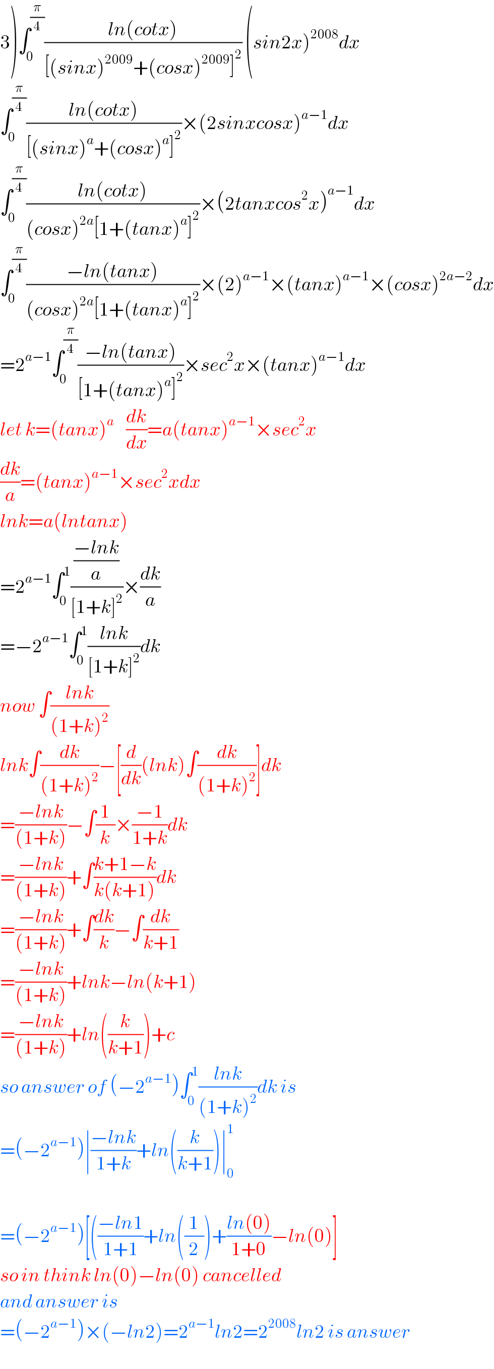 3)∫_0 ^(π/4) ((ln(cotx))/([(sinx)^(2009) +(cosx)^(2009) ]^2 )) (sin2x)^(2008) dx  ∫_0 ^(π/4) ((ln(cotx))/([(sinx)^a +(cosx)^a ]^2 ))×(2sinxcosx)^(a−1) dx  ∫_0 ^(π/4) ((ln(cotx))/((cosx)^(2a) [1+(tanx)^a ]^2 ))×(2tanxcos^2 x)^(a−1) dx  ∫_0 ^(π/4) ((−ln(tanx))/((cosx)^(2a) [1+(tanx)^a ]^2 ))×(2)^(a−1) ×(tanx)^(a−1) ×(cosx)^(2a−2) dx  =2^(a−1) ∫_0 ^(π/4) ((−ln(tanx))/([1+(tanx)^a ]^2 ))×sec^2 x×(tanx)^(a−1) dx  let k=(tanx)^a     (dk/dx)=a(tanx)^(a−1) ×sec^2 x  (dk/a)=(tanx)^(a−1) ×sec^2 xdx  lnk=a(lntanx)  =2^(a−1) ∫_0 ^1 (((−lnk)/a)/([1+k]^2 ))×(dk/a)  =−2^(a−1) ∫_0 ^1 ((lnk)/([1+k]^2 ))dk  now ∫((lnk)/((1+k)^2 ))  lnk∫(dk/((1+k)^2 ))−[(d/dk)(lnk)∫(dk/((1+k)^2 ))]dk  =((−lnk)/((1+k)))−∫(1/k)×((−1)/(1+k))dk  =((−lnk)/((1+k)))+∫((k+1−k)/(k(k+1)))dk  =((−lnk)/((1+k)))+∫(dk/k)−∫(dk/(k+1))  =((−lnk)/((1+k)))+lnk−ln(k+1)  =((−lnk)/((1+k)))+ln((k/(k+1)))+c  so answer of (−2^(a−1) )∫_0 ^1 ((lnk)/((1+k)^2 ))dk is  =(−2^(a−1) )∣((−lnk)/(1+k))+ln((k/(k+1)))∣_0 ^1     =(−2^(a−1) )[(((−ln1)/(1+1))+ln((1/2))+((ln(0))/(1+0))−ln(0)]  so in think ln(0)−ln(0) cancelled  and answer is  =(−2^(a−1) )×(−ln2)=2^(a−1) ln2=2^(2008) ln2 is answer  