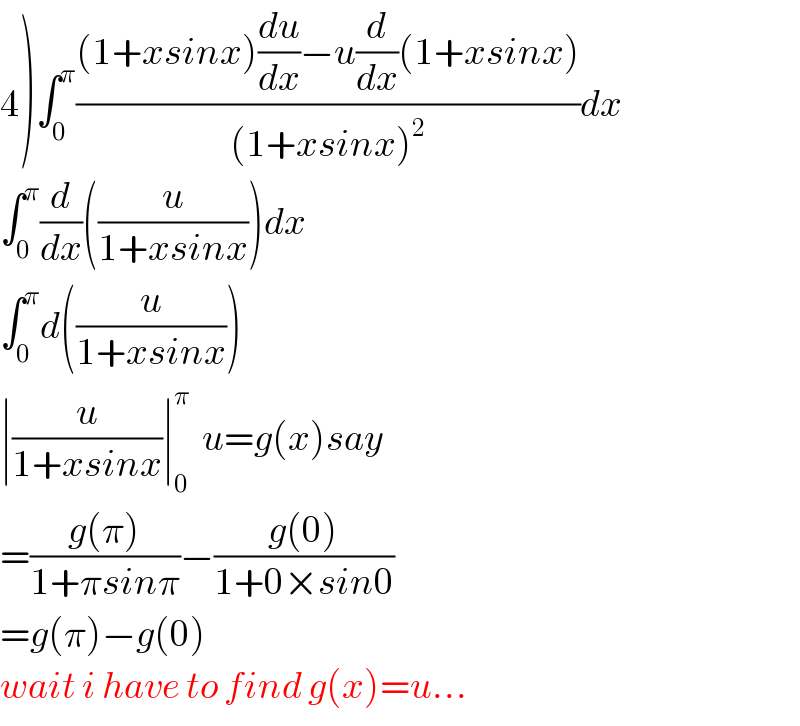 4)∫_0 ^π (((1+xsinx)(du/dx)−u(d/dx)(1+xsinx))/((1+xsinx)^2 ))dx  ∫_0 ^π (d/dx)((u/(1+xsinx)))dx  ∫_0 ^π d((u/(1+xsinx)))  ∣(u/(1+xsinx))∣_0 ^π   u=g(x)say  =((g(π))/(1+πsinπ))−((g(0))/(1+0×sin0))  =g(π)−g(0)  wait i have to find g(x)=u...  