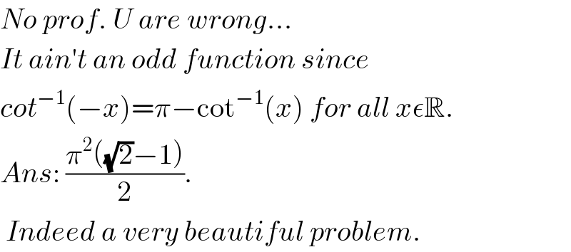 No prof. U are wrong...  It ain′t an odd function since  cot^(−1) (−x)=π−cot^(−1) (x) for all xεR.  Ans: ((π^2 ((√2)−1))/2).   Indeed a very beautiful problem.  
