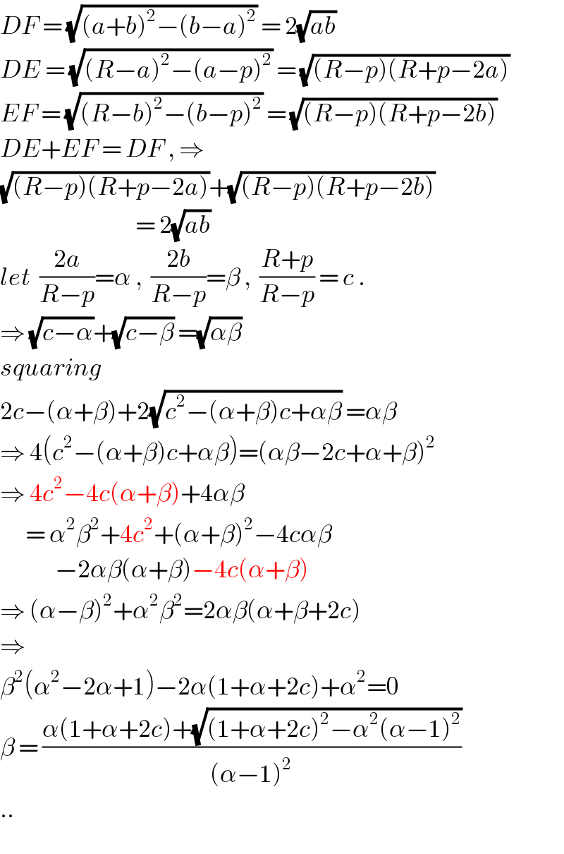 DF = (√((a+b)^2 −(b−a)^2 )) = 2(√(ab))  DE = (√((R−a)^2 −(a−p)^2 )) = (√((R−p)(R+p−2a)))  EF = (√((R−b)^2 −(b−p)^2 )) = (√((R−p)(R+p−2b)))  DE+EF = DF , ⇒  (√((R−p)(R+p−2a)))+(√((R−p)(R+p−2b)))                                  = 2(√(ab))  let  ((2a)/(R−p))=α ,  ((2b)/(R−p))=β ,  ((R+p)/(R−p)) = c .  ⇒ (√(c−α))+(√(c−β)) =(√(αβ))  squaring  2c−(α+β)+2(√(c^2 −(α+β)c+αβ)) =αβ  ⇒ 4(c^2 −(α+β)c+αβ)=(αβ−2c+α+β)^2   ⇒ 4c^2 −4c(α+β)+4αβ         = α^2 β^2 +4c^2 +(α+β)^2 −4cαβ                      −2αβ(α+β)−4c(α+β)  ⇒ (α−β)^2 +α^2 β^2 =2αβ(α+β+2c)  ⇒  β^2 (α^2 −2α+1)−2α(1+α+2c)+α^2 =0  β = ((α(1+α+2c)+(√((1+α+2c)^2 −α^2 (α−1)^2 )))/((α−1)^2 ))  ..  