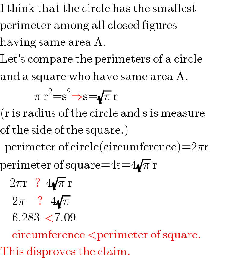 I think that the circle has the smallest  perimeter among all closed figures  having same area A.  Let′s compare the perimeters of a circle  and a square who have same area A.                π r^2 =s^2 ⇒s=(√π) r  (r is radius of the circle and s is measure  of the side of the square.)    perimeter of circle(circumference)=2πr  perimeter of square=4s=4(√π) r      2πr   ?  4(√π) r       2π     ?   4(√π)       6.283  <7.09       circumference <perimeter of square.  This disproves the claim.  
