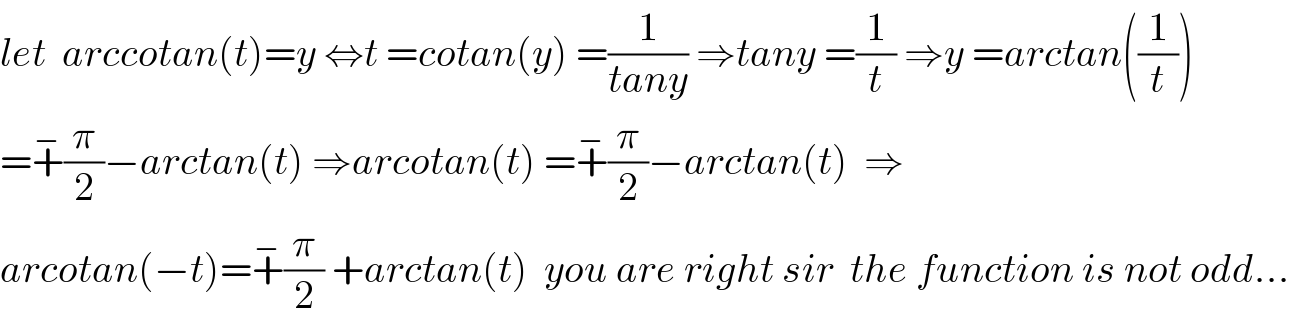 let  arccotan(t)=y ⇔t =cotan(y) =(1/(tany)) ⇒tany =(1/t) ⇒y =arctan((1/t))  =+^− (π/2)−arctan(t) ⇒arcotan(t) =+^− (π/2)−arctan(t)  ⇒  arcotan(−t)=+^− (π/2) +arctan(t)  you are right sir  the function is not odd...  