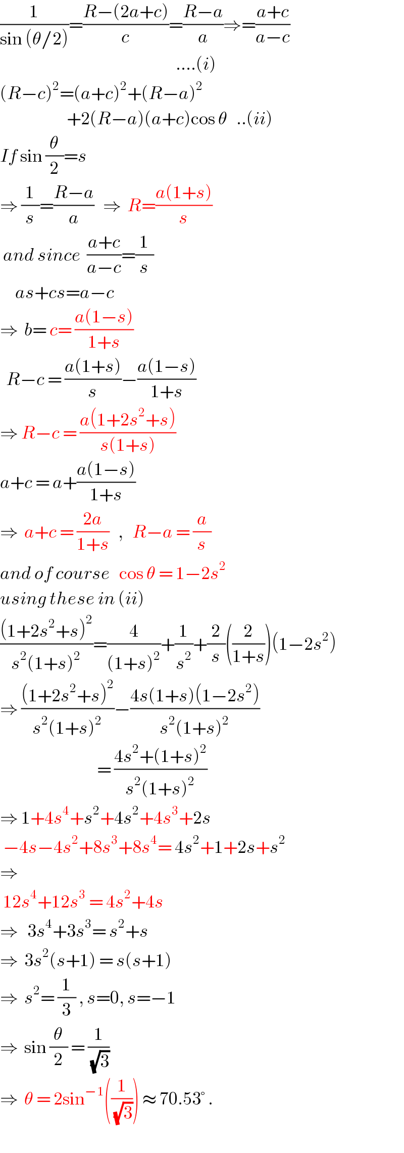 (1/(sin (θ/2)))=((R−(2a+c))/c)=((R−a)/a)⇒=((a+c)/(a−c))                                                             ....(i)  (R−c)^2 =(a+c)^2 +(R−a)^2                         +2(R−a)(a+c)cos θ   ..(ii)  If sin (θ/2)=s  ⇒ (1/s)=((R−a)/a)   ⇒  R=((a(1+s))/s)   and since  ((a+c)/(a−c))=(1/s)       as+cs=a−c  ⇒  b= c= ((a(1−s))/(1+s))    R−c = ((a(1+s))/s)−((a(1−s))/(1+s))  ⇒ R−c = ((a(1+2s^2 +s))/(s(1+s)))  a+c = a+((a(1−s))/(1+s))  ⇒  a+c = ((2a)/(1+s))   ,   R−a = (a/s)  and of course   cos θ = 1−2s^2   using these in (ii)  (((1+2s^2 +s)^2 )/(s^2 (1+s)^2 ))=(4/((1+s)^2 ))+(1/s^2 )+(2/s)((2/(1+s)))(1−2s^2 )  ⇒ (((1+2s^2 +s)^2 )/(s^2 (1+s)^2 ))−((4s(1+s)(1−2s^2 ))/(s^2 (1+s)^2 ))                                  = ((4s^2 +(1+s)^2 )/(s^2 (1+s)^2 ))  ⇒ 1+4s^4 +s^2 +4s^2 +4s^3 +2s   −4s−4s^2 +8s^3 +8s^4 = 4s^2 +1+2s+s^2   ⇒   12s^4 +12s^3  = 4s^2 +4s  ⇒   3s^4 +3s^3 = s^2 +s  ⇒  3s^2 (s+1) = s(s+1)  ⇒  s^2 = (1/3) , s=0, s=−1  ⇒  sin (θ/2) = (1/(√3))   ⇒  θ = 2sin^(−1) ((1/(√3))) ≈ 70.53° .  