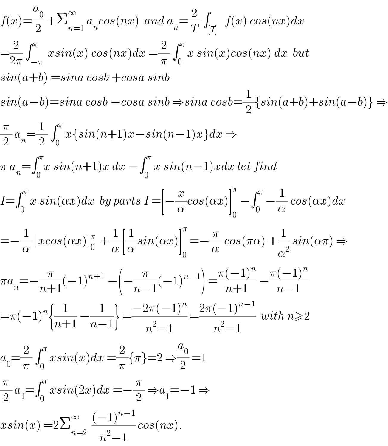 f(x)=(a_0 /2) +Σ_(n=1) ^∞  a_n cos(nx)  and a_n =(2/T) ∫_([T])   f(x) cos(nx)dx  =(2/(2π)) ∫_(−π) ^π  xsin(x) cos(nx)dx =(2/π) ∫_0 ^π  x sin(x)cos(nx) dx  but  sin(a+b) =sina cosb +cosa sinb   sin(a−b)=sina cosb −cosa sinb ⇒sina cosb=(1/2){sin(a+b)+sin(a−b)} ⇒  (π/2) a_n =(1/2) ∫_0 ^π  x{sin(n+1)x−sin(n−1)x}dx ⇒  π a_n =∫_0 ^π x sin(n+1)x dx −∫_0 ^π  x sin(n−1)xdx let find  I=∫_0 ^π  x sin(αx)dx  by parts I =[−(x/α)cos(αx)]_0 ^π  −∫_0 ^π  −(1/α) cos(αx)dx  =−(1/α)[ xcos(αx)]_0 ^π   +(1/α)[(1/α)sin(αx)]_0 ^π  =−(π/α) cos(πα) +(1/α^2 ) sin(απ) ⇒  πa_n =−(π/(n+1))(−1)^(n+1)  −(−(π/(n−1))(−1)^(n−1) ) =((π(−1)^n )/(n+1)) −((π(−1)^n )/(n−1))  =π(−1)^n {(1/(n+1)) −(1/(n−1))} =((−2π(−1)^n )/(n^2 −1)) =((2π(−1)^(n−1) )/(n^2 −1))  with n≥2  a_0 =(2/π) ∫_0 ^π  xsin(x)dx =(2/π){π}=2 ⇒(a_0 /2) =1  (π/2) a_1 =∫_0 ^π  xsin(2x)dx =−(π/2) ⇒a_1 =−1 ⇒   xsin(x) =2Σ_(n=2) ^∞   (((−1)^(n−1) )/(n^2 −1)) cos(nx).  