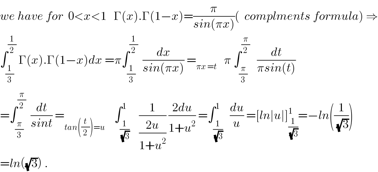we have for  0<x<1   Γ(x).Γ(1−x)=(π/(sin(πx)))(  complments formula) ⇒  ∫_(1/3) ^(1/2)  Γ(x).Γ(1−x)dx =π∫_(1/3) ^(1/2)   (dx/(sin(πx))) =_(πx =t)    π ∫_(π/3) ^(π/2)    (dt/(πsin(t)))  =∫_(π/3) ^(π/2)   (dt/(sint)) =_(tan((t/2))=u)     ∫_(1/(√3)) ^1    (1/((2u)/(1+u^2 ))) ((2du)/(1+u^2 )) =∫_(1/(√3)) ^1   (du/u) =[ln∣u∣]_(1/(√3)) ^1 =−ln((1/(√3)))  =ln((√3)) .  