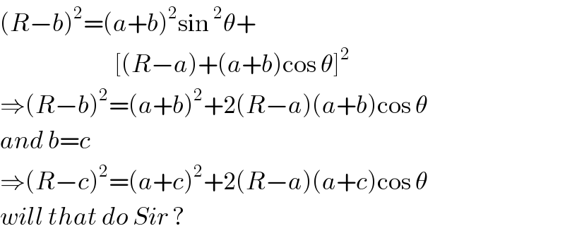 (R−b)^2 =(a+b)^2 sin^2 θ+                             [(R−a)+(a+b)cos θ]^2   ⇒(R−b)^2 =(a+b)^2 +2(R−a)(a+b)cos θ  and b=c   ⇒(R−c)^2 =(a+c)^2 +2(R−a)(a+c)cos θ  will that do Sir ?  