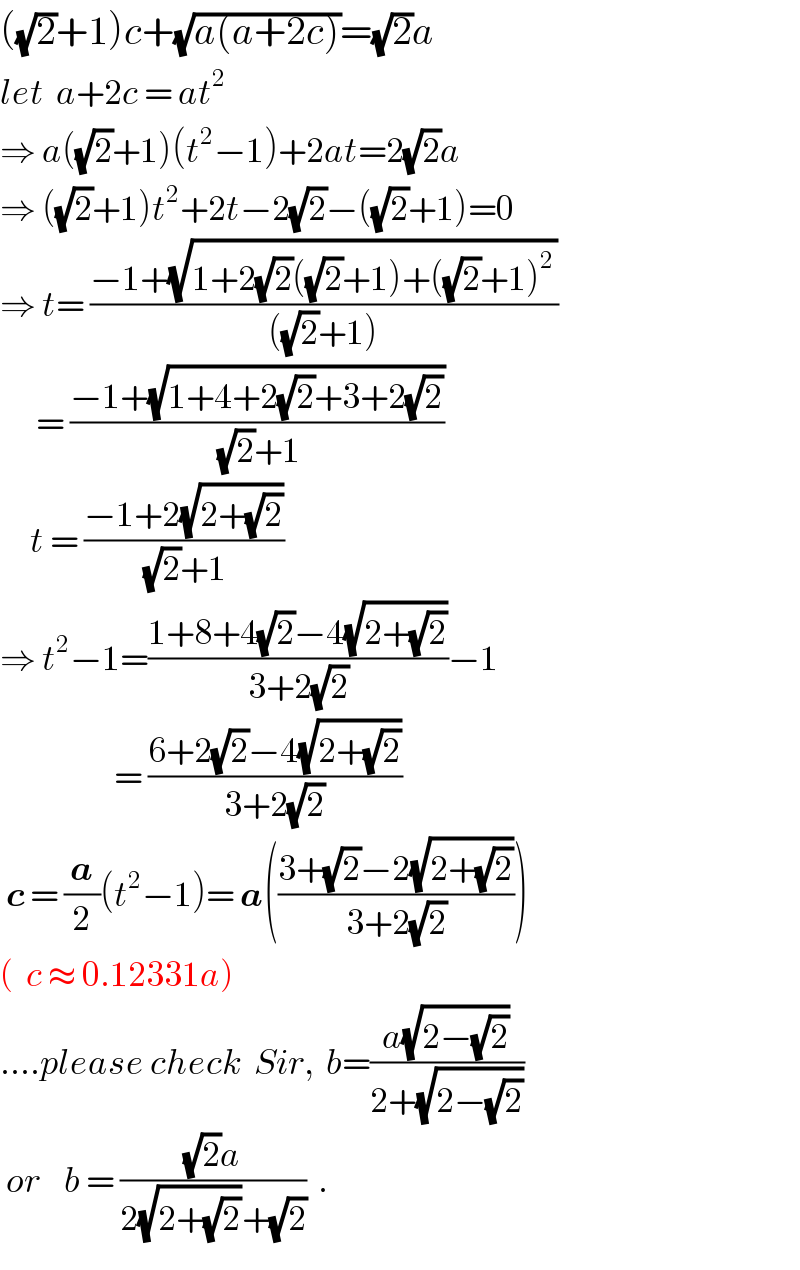 ((√2)+1)c+(√(a(a+2c)))=(√2)a  let  a+2c = at^2   ⇒ a((√2)+1)(t^2 −1)+2at=2(√2)a  ⇒ ((√2)+1)t^2 +2t−2(√2)−((√2)+1)=0  ⇒ t= ((−1+(√(1+2(√2)((√2)+1)+((√2)+1)^2 )))/(((√2)+1)))        = ((−1+(√(1+4+2(√2)+3+2(√2))))/((√2)+1))       t = ((−1+2(√(2+(√2))))/((√2)+1))  ⇒ t^2 −1=((1+8+4(√2)−4(√(2+(√2))))/(3+2(√2)))−1                     = ((6+2(√2)−4(√(2+(√2))))/(3+2(√2)))   c = (a/2)(t^2 −1)= a(((3+(√2)−2(√(2+(√2))))/(3+2(√2))))  (  c ≈ 0.12331a)  ....please check  Sir,  b=((a(√(2−(√2))))/(2+(√(2−(√2)))))    or    b = (((√2)a)/(2(√(2+(√2)))+(√2)))  .  
