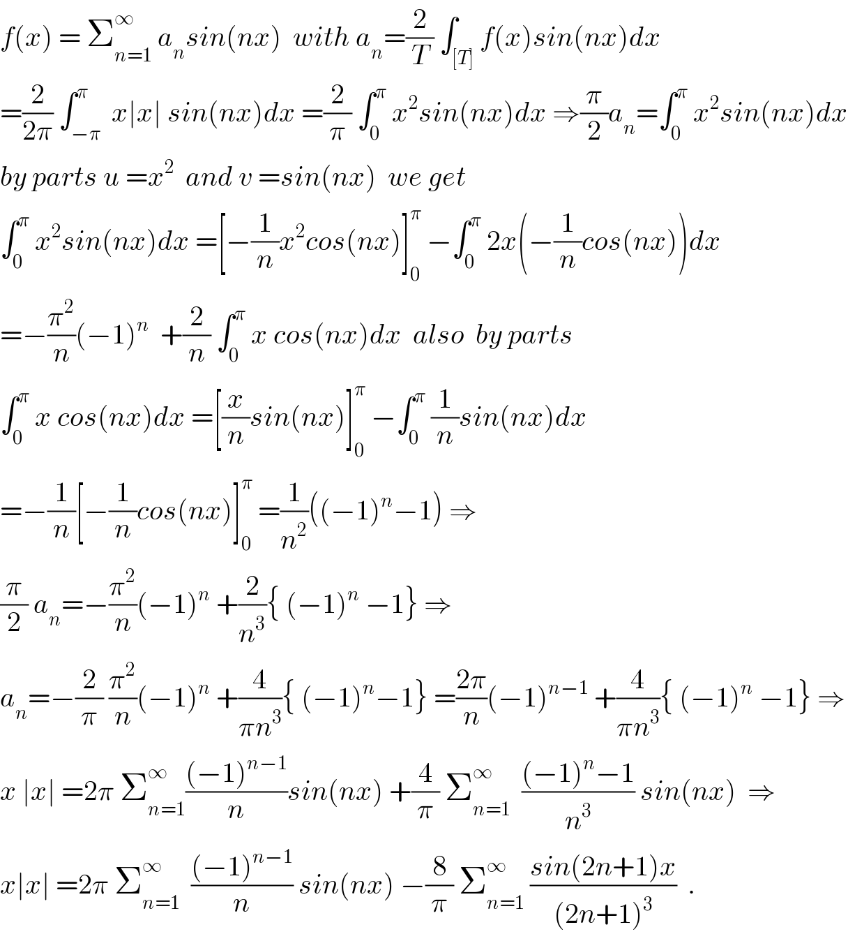 f(x) = Σ_(n=1) ^∞  a_n sin(nx)  with a_n =(2/T) ∫_([T]) f(x)sin(nx)dx  =(2/(2π)) ∫_(−π) ^π  x∣x∣ sin(nx)dx =(2/π) ∫_0 ^π  x^2 sin(nx)dx ⇒(π/2)a_n =∫_0 ^π  x^2 sin(nx)dx  by parts u =x^2   and v =sin(nx)  we get  ∫_0 ^π  x^2 sin(nx)dx =[−(1/n)x^2 cos(nx)]_0 ^π  −∫_0 ^π  2x(−(1/n)cos(nx))dx  =−(π^2 /n)(−1)^n   +(2/n) ∫_0 ^π  x cos(nx)dx  also  by parts  ∫_0 ^π  x cos(nx)dx =[(x/n)sin(nx)]_0 ^π  −∫_0 ^π  (1/n)sin(nx)dx  =−(1/n)[−(1/n)cos(nx)]_0 ^π  =(1/n^2 )((−1)^n −1) ⇒  (π/2) a_n =−(π^2 /n)(−1)^n  +(2/n^3 ){ (−1)^n  −1} ⇒  a_n =−(2/π) (π^2 /n)(−1)^n  +(4/(πn^3 )){ (−1)^n −1} =((2π)/n)(−1)^(n−1)  +(4/(πn^3 )){ (−1)^n  −1} ⇒  x ∣x∣ =2π Σ_(n=1) ^∞ (((−1)^(n−1) )/n)sin(nx) +(4/π) Σ_(n=1) ^∞   (((−1)^n −1)/n^3 ) sin(nx)  ⇒  x∣x∣ =2π Σ_(n=1) ^∞   (((−1)^(n−1) )/n) sin(nx) −(8/π) Σ_(n=1) ^∞  ((sin(2n+1)x)/((2n+1)^3 ))  .  