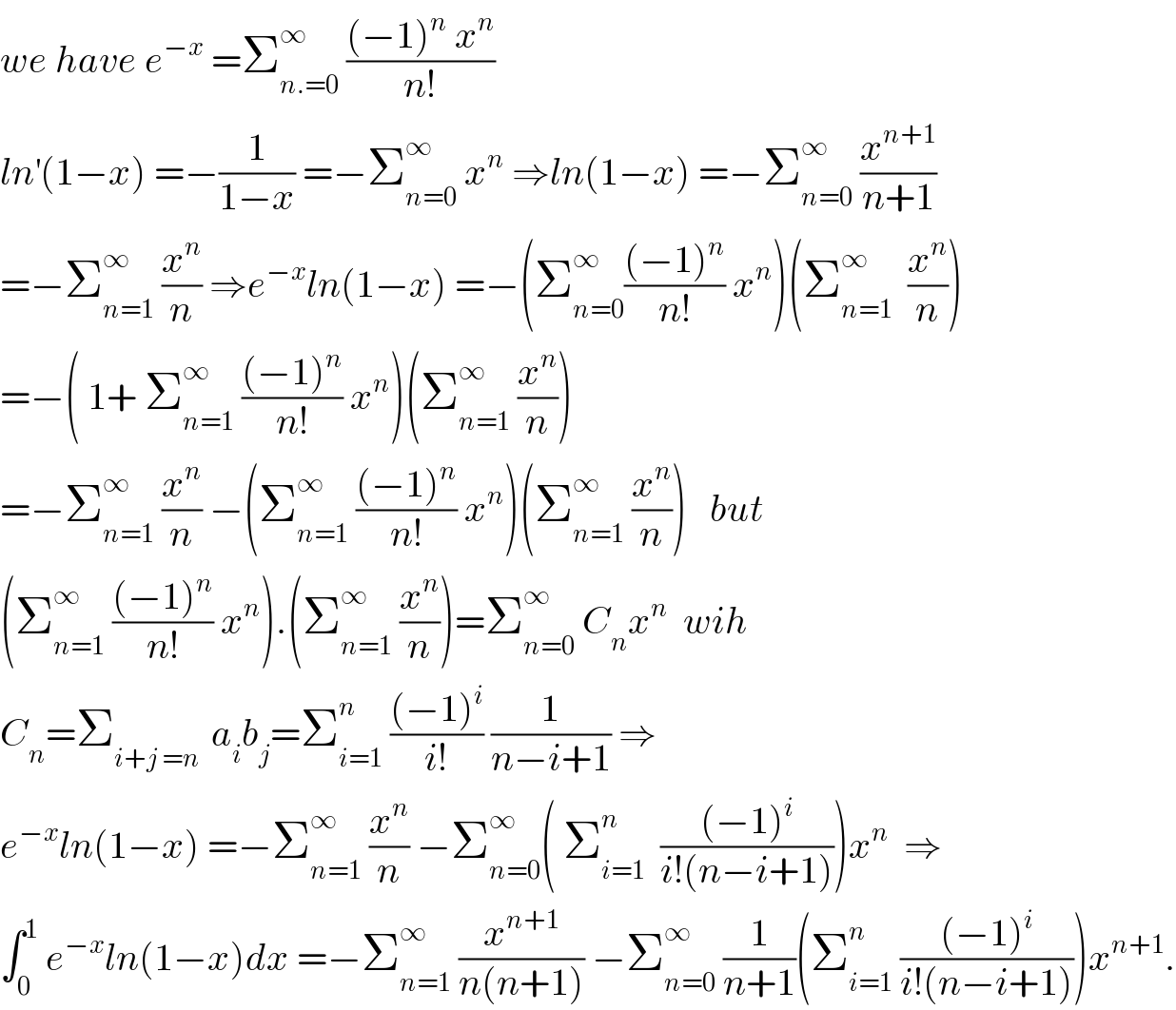 we have e^(−x)  =Σ_(n.=0) ^∞  (((−1)^n  x^n )/(n!))  ln^′ (1−x) =−(1/(1−x)) =−Σ_(n=0) ^∞  x^n  ⇒ln(1−x) =−Σ_(n=0) ^∞  (x^(n+1) /(n+1))  =−Σ_(n=1) ^∞  (x^n /n) ⇒e^(−x) ln(1−x) =−(Σ_(n=0) ^∞ (((−1)^n )/(n!)) x^n )(Σ_(n=1) ^∞   (x^n /n))  =−( 1+ Σ_(n=1) ^∞  (((−1)^n )/(n!)) x^n )(Σ_(n=1) ^∞  (x^n /n))  =−Σ_(n=1) ^∞  (x^n /n) −(Σ_(n=1) ^∞  (((−1)^n )/(n!)) x^n )(Σ_(n=1) ^∞  (x^n /n))   but   (Σ_(n=1) ^∞  (((−1)^n )/(n!)) x^n ).(Σ_(n=1) ^∞  (x^n /n))=Σ_(n=0) ^∞  C_n x^n   wih  C_n =Σ_(i+j =n )  a_i b_j =Σ_(i=1) ^n  (((−1)^i )/(i!)) (1/(n−i+1)) ⇒  e^(−x) ln(1−x) =−Σ_(n=1) ^∞  (x^n /n) −Σ_(n=0) ^∞ ( Σ_(i=1) ^n   (((−1)^i )/(i!(n−i+1))))x^n   ⇒  ∫_0 ^1  e^(−x) ln(1−x)dx =−Σ_(n=1) ^∞  (x^(n+1) /(n(n+1))) −Σ_(n=0) ^∞  (1/(n+1))(Σ_(i=1) ^n  (((−1)^i )/(i!(n−i+1))))x^(n+1) .  