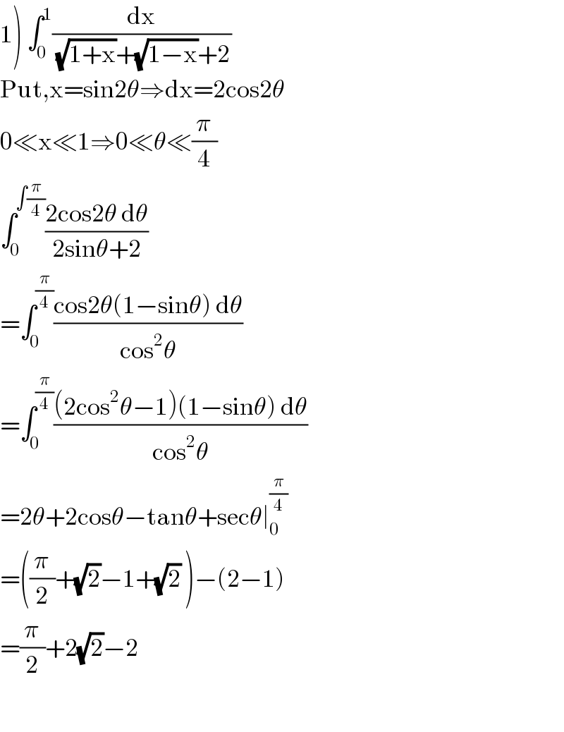 1) ∫_0 ^1 (dx/((√(1+x))+(√(1−x))+2))  Put,x=sin2θ⇒dx=2cos2θ  0≪x≪1⇒0≪θ≪(π/4)  ∫_0 ^(∫(π/4)) ((2cos2θ dθ)/(2sinθ+2))  =∫_0 ^(π/4) ((cos2θ(1−sinθ) dθ)/(cos^2 θ))  =∫_0 ^(π/4) (((2cos^2 θ−1)(1−sinθ) dθ)/(cos^2 θ))  =2θ+2cosθ−tanθ+secθ∣_0 ^(π/4)   =((π/2)+(√2)−1+(√2) )−(2−1)  =(π/2)+2(√2)−2     