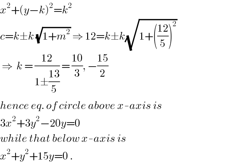 x^2 +(y−k)^2 =k^2   c=k±k (√(1+m^2 )) ⇒ 12=k±k(√(1+(((12)/5))^2 ))   ⇒  k = ((12)/(1±((13)/5))) = ((10)/3), −((15)/2)  hence eq. of circle above x-axis is  3x^2 +3y^2 −20y=0  while that below x-axis is  x^2 +y^2 +15y=0 .  