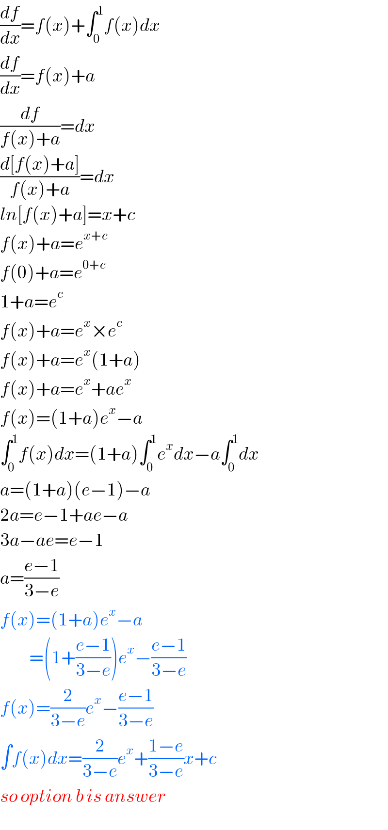 (df/dx)=f(x)+∫_0 ^1 f(x)dx  (df/dx)=f(x)+a  (df/(f(x)+a))=dx  ((d[f(x)+a])/(f(x)+a))=dx  ln[f(x)+a]=x+c  f(x)+a=e^(x+c)   f(0)+a=e^(0+c)   1+a=e^c   f(x)+a=e^x ×e^c   f(x)+a=e^x (1+a)  f(x)+a=e^x +ae^x   f(x)=(1+a)e^x −a  ∫_0 ^1 f(x)dx=(1+a)∫_0 ^1 e^x dx−a∫_0 ^1 dx  a=(1+a)(e−1)−a  2a=e−1+ae−a  3a−ae=e−1  a=((e−1)/(3−e))  f(x)=(1+a)e^x −a            =(1+((e−1)/(3−e)))e^x −((e−1)/(3−e))  f(x)=(2/(3−e))e^x −((e−1)/(3−e))  ∫f(x)dx=(2/(3−e))e^x +((1−e)/(3−e))x+c  so option b is answer  