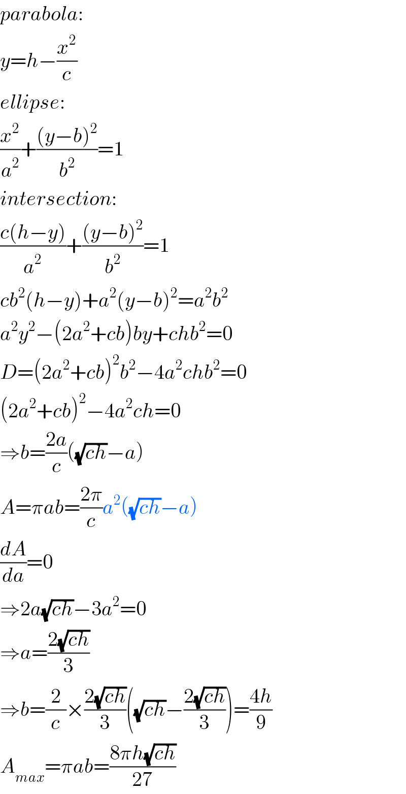 parabola:  y=h−(x^2 /c)  ellipse:  (x^2 /a^2 )+(((y−b)^2 )/b^2 )=1  intersection:  ((c(h−y))/a^2 )+(((y−b)^2 )/b^2 )=1  cb^2 (h−y)+a^2 (y−b)^2 =a^2 b^2   a^2 y^2 −(2a^2 +cb)by+chb^2 =0  D=(2a^2 +cb)^2 b^2 −4a^2 chb^2 =0  (2a^2 +cb)^2 −4a^2 ch=0  ⇒b=((2a)/c)((√(ch))−a)  A=πab=((2π)/c)a^2 ((√(ch))−a)  (dA/da)=0  ⇒2a(√(ch))−3a^2 =0  ⇒a=((2(√(ch)))/3)  ⇒b=(2/c)×((2(√(ch)))/3)((√(ch))−((2(√(ch)))/3))=((4h)/9)  A_(max) =πab=((8πh(√(ch)))/(27))  