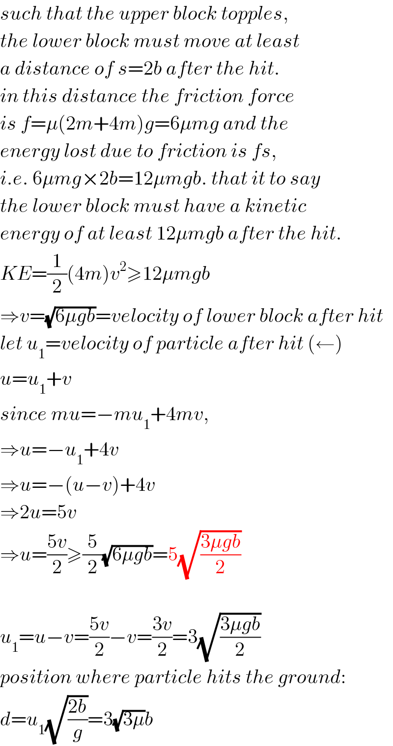 such that the upper block topples,  the lower block must move at least  a distance of s=2b after the hit.  in this distance the friction force  is f=μ(2m+4m)g=6μmg and the  energy lost due to friction is fs,  i.e. 6μmg×2b=12μmgb. that it to say  the lower block must have a kinetic  energy of at least 12μmgb after the hit.  KE=(1/2)(4m)v^2 ≥12μmgb  ⇒v=(√(6μgb))=velocity of lower block after hit  let u_1 =velocity of particle after hit (←)  u=u_1 +v  since mu=−mu_1 +4mv,  ⇒u=−u_1 +4v  ⇒u=−(u−v)+4v  ⇒2u=5v  ⇒u=((5v)/2)≥(5/2)(√(6μgb))=5(√((3μgb)/2))    u_1 =u−v=((5v)/2)−v=((3v)/2)=3(√((3μgb)/2))  position where particle hits the ground:  d=u_1 (√((2b)/g))=3(√(3μ))b  