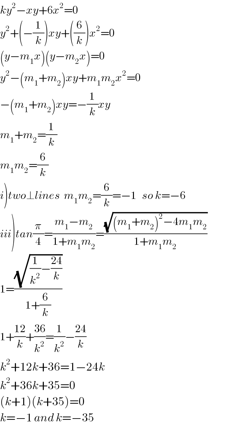 ky^2 −xy+6x^2 =0  y^2 +(−(1/k))xy+((6/k))x^2 =0  (y−m_1 x)(y−m_2 x)=0  y^2 −(m_1 +m_2 )xy+m_1 m_2 x^2 =0  −(m_1 +m_2 )xy=−(1/k)xy  m_1 +m_2 =(1/k)  m_1 m_2 =(6/k)  i)two⊥lines  m_1 m_2 =(6/k)=−1   so k=−6  iii)tan(π/4)=((m_1 −m_2 )/(1+m_1 m_2 ))=((√((m_1 +m_2 )^2 −4m_1 m_2 ))/(1+m_1 m_2 ))  1=((√((1/k^2 )−((24)/k)))/(1+(6/k)))  1+((12)/k)+((36)/k^2 )=(1/k^2 )−((24)/k)  k^2 +12k+36=1−24k  k^2 +36k+35=0  (k+1)(k+35)=0  k=−1 and k=−35  