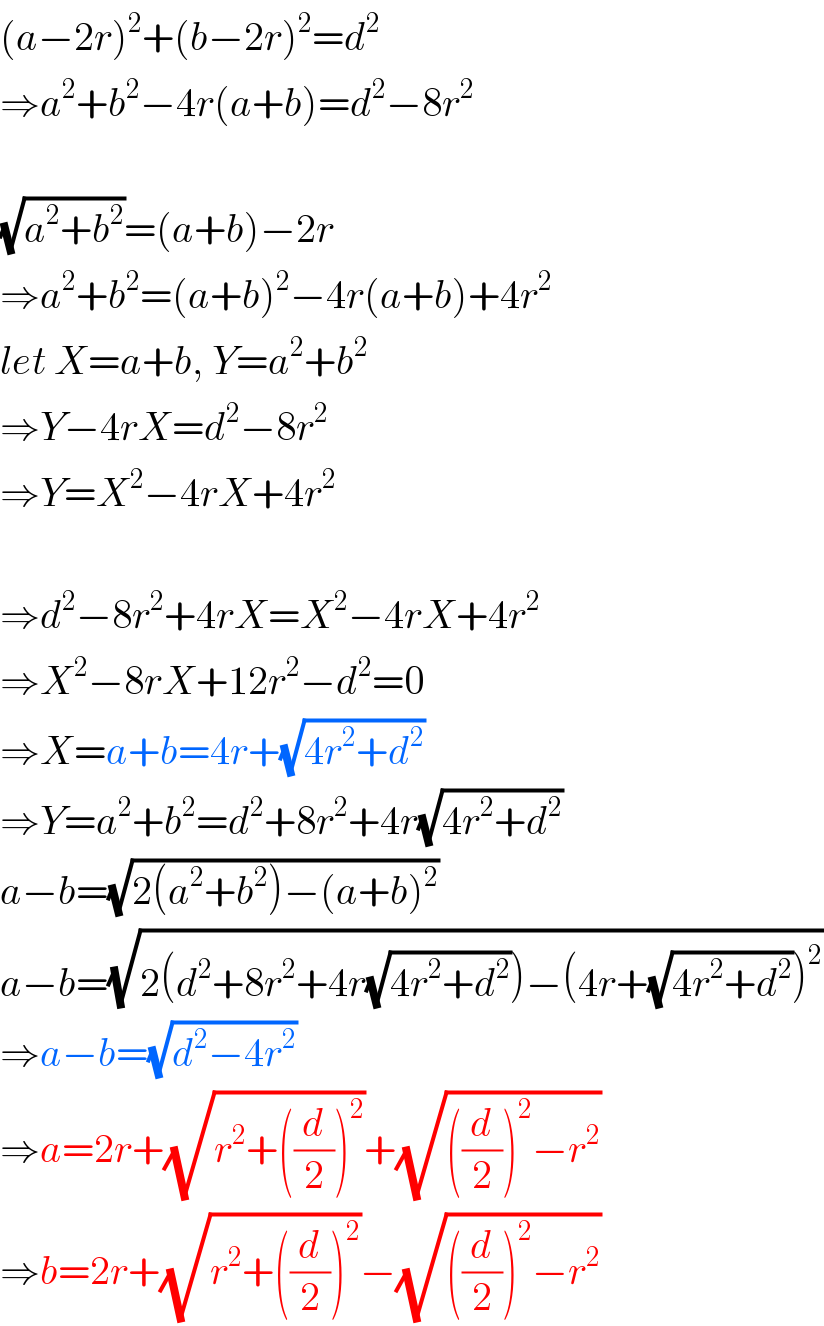 (a−2r)^2 +(b−2r)^2 =d^2   ⇒a^2 +b^2 −4r(a+b)=d^2 −8r^2     (√(a^2 +b^2 ))=(a+b)−2r  ⇒a^2 +b^2 =(a+b)^2 −4r(a+b)+4r^2   let X=a+b, Y=a^2 +b^2   ⇒Y−4rX=d^2 −8r^2   ⇒Y=X^2 −4rX+4r^2     ⇒d^2 −8r^2 +4rX=X^2 −4rX+4r^2   ⇒X^2 −8rX+12r^2 −d^2 =0  ⇒X=a+b=4r+(√(4r^2 +d^2 ))  ⇒Y=a^2 +b^2 =d^2 +8r^2 +4r(√(4r^2 +d^2 ))  a−b=(√(2(a^2 +b^2 )−(a+b)^2 ))  a−b=(√(2(d^2 +8r^2 +4r(√(4r^2 +d^2 )))−(4r+(√(4r^2 +d^2 )))^2 ))  ⇒a−b=(√(d^2 −4r^2 ))  ⇒a=2r+(√(r^2 +((d/2))^2 ))+(√(((d/2))^2 −r^2 ))  ⇒b=2r+(√(r^2 +((d/2))^2 ))−(√(((d/2))^2 −r^2 ))  