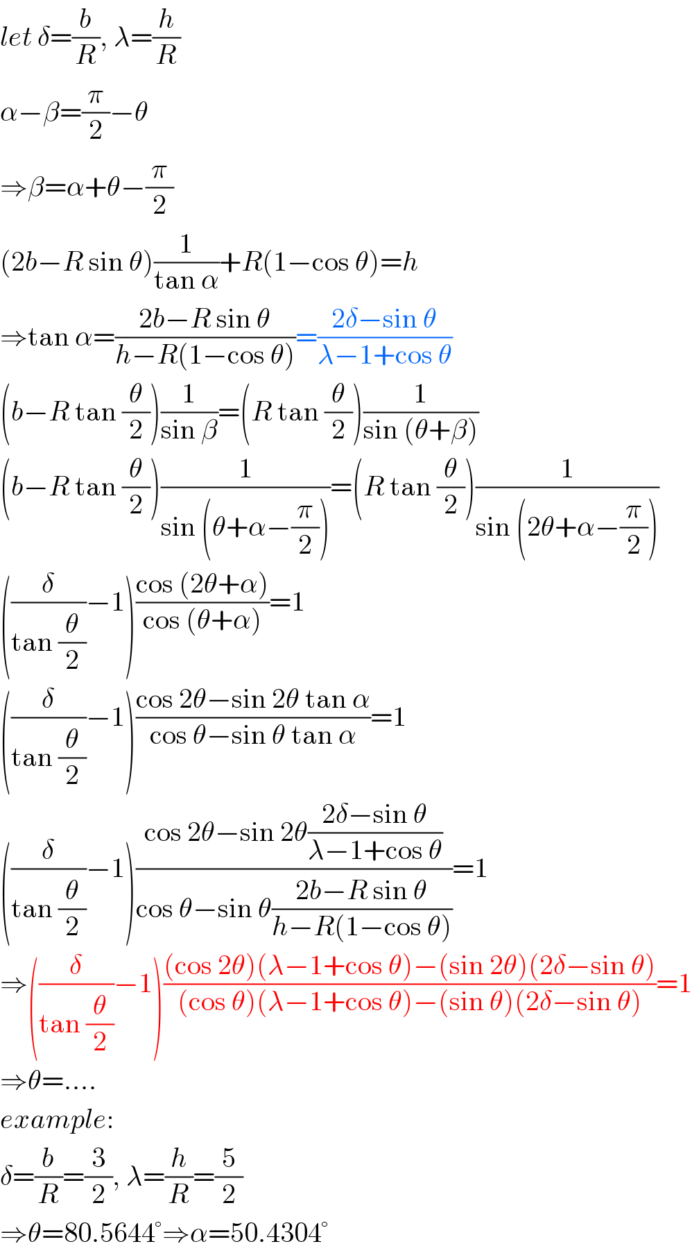 let δ=(b/R), λ=(h/R)  α−β=(π/2)−θ  ⇒β=α+θ−(π/2)  (2b−R sin θ)(1/(tan α))+R(1−cos θ)=h  ⇒tan α=((2b−R sin θ)/(h−R(1−cos θ)))=((2δ−sin θ)/(λ−1+cos θ))  (b−R tan (θ/2))(1/(sin β))=(R tan (θ/2))(1/(sin (θ+β)))  (b−R tan (θ/2))(1/(sin (θ+α−(π/2))))=(R tan (θ/2))(1/(sin (2θ+α−(π/2))))  ((δ/(tan (θ/2)))−1)((cos (2θ+α))/(cos (θ+α)))=1  ((δ/(tan (θ/2)))−1)((cos 2θ−sin 2θ tan α)/(cos θ−sin θ tan α))=1  ((δ/(tan (θ/2)))−1)((cos 2θ−sin 2θ((2δ−sin θ)/(λ−1+cos θ)))/(cos θ−sin θ((2b−R sin θ)/(h−R(1−cos θ)))))=1  ⇒((δ/(tan (θ/2)))−1)(((cos 2θ)(λ−1+cos θ)−(sin 2θ)(2δ−sin θ))/((cos θ)(λ−1+cos θ)−(sin θ)(2δ−sin θ)))=1  ⇒θ=....  example:  δ=(b/R)=(3/2), λ=(h/R)=(5/2)  ⇒θ=80.5644°⇒α=50.4304°  