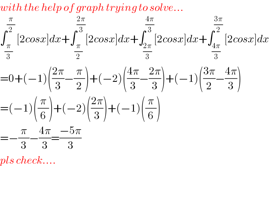 with the help of graph trying to solve...  ∫_(π/3) ^(π/2)  [2cosx]dx+∫_(π/2) ^((2π)/3) [2cosx]dx+∫_((2π)/3) ^((4π)/3) [2cosx]dx+∫_((4π)/3) ^((3π)/2)  [2cosx]dx  =0+(−1)(((2π)/3)−(π/2))+(−2)(((4π)/3)−((2π)/3))+(−1)(((3π)/2)−((4π)/3))  =(−1)((π/6))+(−2)(((2π)/3))+(−1)((π/6))  =−(π/3)−((4π)/3)=((−5π)/3)  pls check....      
