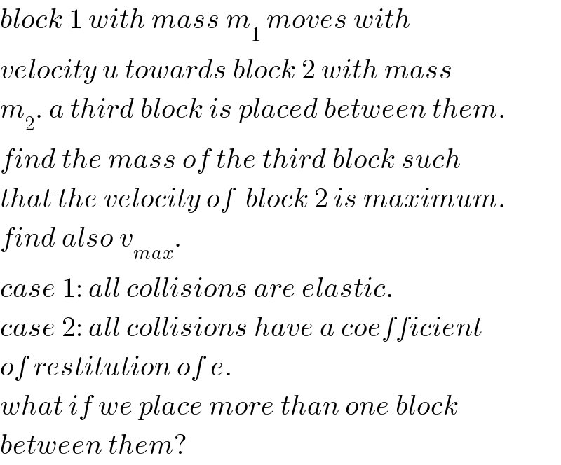 block 1 with mass m_1  moves with  velocity u towards block 2 with mass  m_2 . a third block is placed between them.  find the mass of the third block such  that the velocity of  block 2 is maximum.  find also v_(max) .  case 1: all collisions are elastic.  case 2: all collisions have a coefficient  of restitution of e.  what if we place more than one block  between them?  