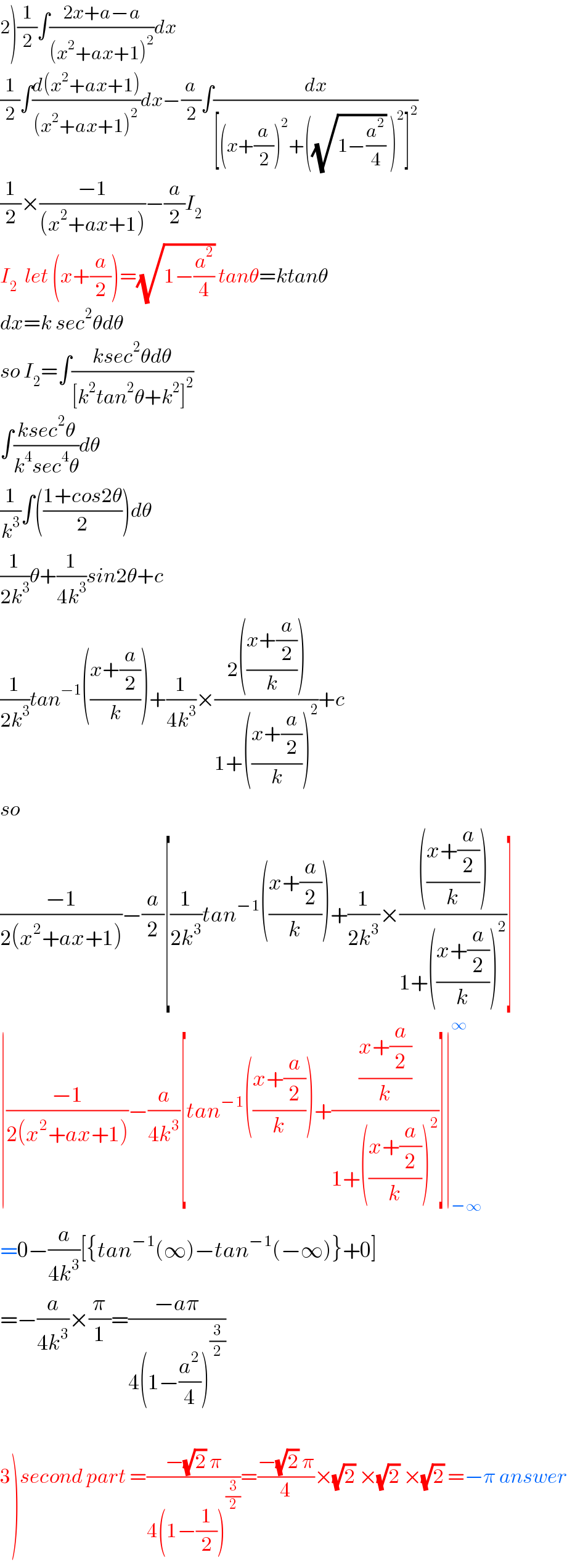 2)(1/2)∫((2x+a−a)/((x^2 +ax+1)^2 ))dx  (1/2)∫((d(x^2 +ax+1))/((x^2 +ax+1)^2 ))dx−(a/2)∫(dx/([(x+(a/2))^2 +((√(1−(a^2 /4))) )^2 ]^2 ))  (1/2)×((−1)/((x^2 +ax+1)))−(a/2)I_2   I_2   let (x+(a/2))=(√(1−(a^2 /4))) tanθ=ktanθ  dx=k sec^2 θdθ  so I_2 =∫((ksec^2 θdθ)/([k^2 tan^2 θ+k^2 ]^2 ))  ∫((ksec^2 θ)/(k^4 sec^4 θ))dθ  (1/k^3 )∫(((1+cos2θ)/2))dθ  (1/(2k^3 ))θ+(1/(4k^3 ))sin2θ+c  (1/(2k^3 ))tan^(−1) (((x+(a/2))/k))+(1/(4k^3 ))×((2(((x+(a/2))/k)))/(1+(((x+(a/2))/k))^2 ))+c  so   ((−1)/(2(x^2 +ax+1)))−(a/2)[(1/(2k^3 ))tan^(−1) (((x+(a/2))/k))+(1/(2k^3 ))×(((((x+(a/2))/k)))/(1+(((x+(a/2))/k))^2 ))]  ∣((−1)/(2(x^2 +ax+1)))−(a/(4k^3 ))[tan^(−1) (((x+(a/2))/k))+(((x+(a/2))/k)/(1+(((x+(a/2))/k))^2 ))]∣_(−∞) ^∞   =0−(a/(4k^3 ))[{tan^(−1) (∞)−tan^(−1) (−∞)}+0]  =−(a/(4k^3 ))×(π/1)=((−aπ)/(4(1−(a^2 /4))^(3/2) ))    3)second part =((−(√2) π)/(4(1−(1/2))^(3/2) ))=((−(√2) π)/4)×(√2) ×(√2) ×(√2) =−π answer  