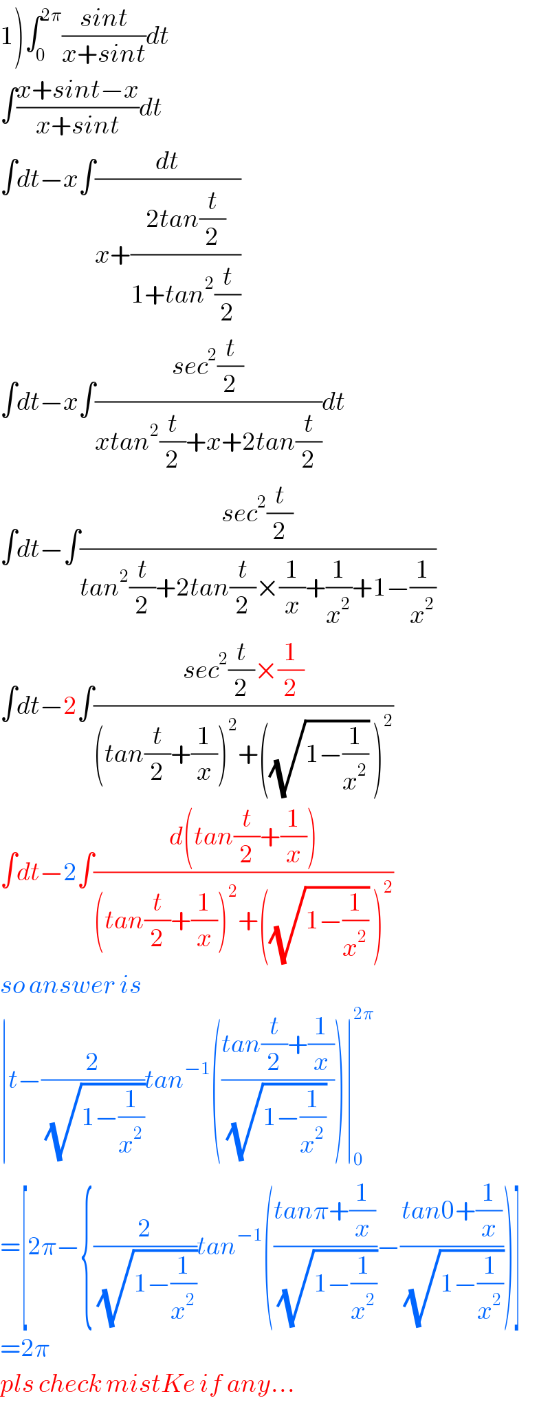 1)∫_0 ^(2π) ((sint)/(x+sint))dt  ∫((x+sint−x)/(x+sint))dt  ∫dt−x∫(dt/(x+((2tan(t/2))/(1+tan^2 (t/2)))))  ∫dt−x∫((sec^2 (t/2))/(xtan^2 (t/2)+x+2tan(t/2)))dt  ∫dt−∫((sec^2 (t/2))/(tan^2 (t/2)+2tan(t/2)×(1/x)+(1/x^2 )+1−(1/x^2 )))  ∫dt−2∫((sec^2 (t/2)×(1/2))/((tan(t/2)+(1/x))^2 +((√(1−(1/x^2 ))) )^2 ))   ∫dt−2∫((d(tan(t/2)+(1/x)))/((tan(t/2)+(1/x))^2 +((√(1−(1/x^2 ))) )^2 ))  so answer is  ∣t−(2/(√(1−(1/x^2 ))))tan^(−1) (((tan(t/2)+(1/x))/((√(1−(1/x^2 ))) )))∣_0 ^(2π)   =[2π−{(2/(√(1−(1/x^2 ))))tan^(−1) (((tanπ+(1/x))/(√(1−(1/x^2 ))))−((tan0+(1/x))/(√(1−(1/x^2 )))))]  =2π  pls check mistKe if any...  