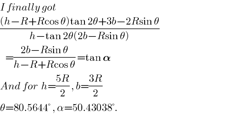 I finally got  (((h−R+Rcos θ)tan 2θ+3b−2Rsin θ)/(h−tan 2θ(2b−Rsin θ)))     =((2b−Rsin θ)/(h−R+Rcos θ)) =tan 𝛂  And for  h=((5R)/2) , b=((3R)/2)  θ=80.5644° , α=50.43038°.  