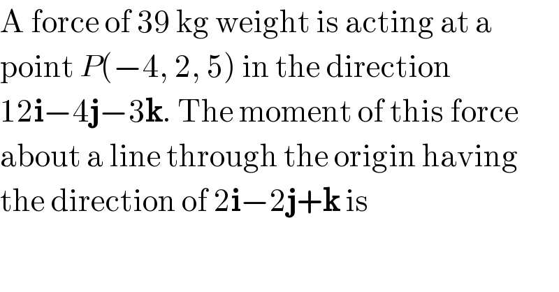 A force of 39 kg weight is acting at a  point P(−4, 2, 5) in the direction   12i−4j−3k. The moment of this force  about a line through the origin having  the direction of 2i−2j+k is  