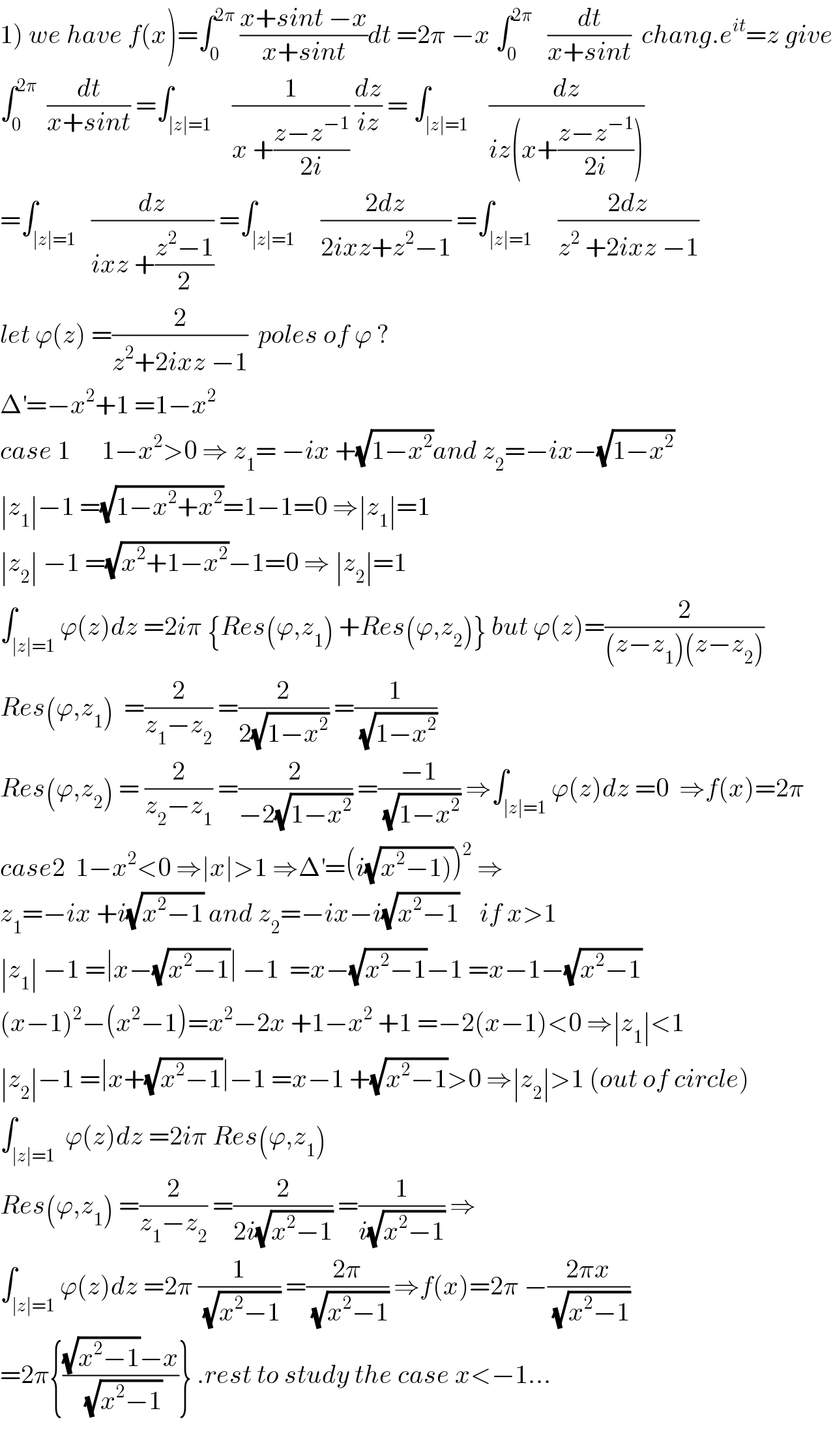 1) we have f(x)=∫_0 ^(2π)  ((x+sint −x)/(x+sint))dt =2π −x ∫_0 ^(2π)    (dt/(x+sint))  chang.e^(it) =z give  ∫_0 ^(2π)   (dt/(x+sint)) =∫_(∣z∣=1)    (1/(x +((z−z^(−1) )/(2i)))) (dz/(iz)) = ∫_(∣z∣=1)    (dz/(iz(x+((z−z^(−1) )/(2i)))))  =∫_(∣z∣=1)   (dz/(ixz +((z^2 −1)/2))) =∫_(∣z∣=1)     ((2dz)/(2ixz+z^2 −1)) =∫_(∣z∣=1)     ((2dz)/(z^2  +2ixz −1))  let ϕ(z) =(2/(z^2 +2ixz −1))  poles of ϕ ?  Δ^′ =−x^2 +1 =1−x^2   case 1      1−x^2 >0 ⇒ z_1 = −ix +(√(1−x^2 ))and z_2 =−ix−(√(1−x^2 ))  ∣z_1 ∣−1 =(√(1−x^2 +x^2 ))=1−1=0 ⇒∣z_1 ∣=1  ∣z_2 ∣ −1 =(√(x^2 +1−x^2 ))−1=0 ⇒ ∣z_2 ∣=1  ∫_(∣z∣=1) ϕ(z)dz =2iπ {Res(ϕ,z_1 ) +Res(ϕ,z_2 )} but ϕ(z)=(2/((z−z_1 )(z−z_2 )))  Res(ϕ,z_1 )  =(2/(z_1 −z_2 )) =(2/(2(√(1−x^2 )))) =(1/(√(1−x^2 )))  Res(ϕ,z_2 ) = (2/(z_2 −z_1 )) =(2/(−2(√(1−x^2 )))) =((−1)/(√(1−x^2 ))) ⇒∫_(∣z∣=1) ϕ(z)dz =0  ⇒f(x)=2π  case2  1−x^2 <0 ⇒∣x∣>1 ⇒Δ^′ =(i(√(x^2 −1))))^2  ⇒  z_1 =−ix +i(√(x^2 −1)) and z_2 =−ix−i(√(x^2 −1))    if x>1  ∣z_1 ∣ −1 =∣x−(√(x^2 −1))∣ −1  =x−(√(x^2 −1))−1 =x−1−(√(x^2 −1))  (x−1)^2 −(x^2 −1)=x^2 −2x +1−x^2  +1 =−2(x−1)<0 ⇒∣z_1 ∣<1  ∣z_2 ∣−1 =∣x+(√(x^2 −1))∣−1 =x−1 +(√(x^2 −1))>0 ⇒∣z_2 ∣>1 (out of circle)  ∫_(∣z∣=1)  ϕ(z)dz =2iπ Res(ϕ,z_1 )  Res(ϕ,z_1 ) =(2/(z_1 −z_2 )) =(2/(2i(√(x^2 −1)))) =(1/(i(√(x^2 −1)))) ⇒  ∫_(∣z∣=1) ϕ(z)dz =2π (1/(√(x^2 −1))) =((2π)/(√(x^2 −1))) ⇒f(x)=2π −((2πx)/(√(x^2 −1)))  =2π{(((√(x^2 −1))−x)/(√(x^2 −1)))} .rest to study the case x<−1...    