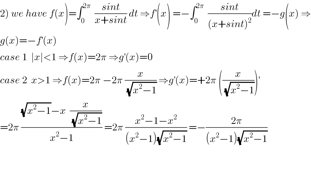 2) we have f(x)=∫_0 ^(2π)   ((sint)/(x+sint)) dt ⇒f^′ (x) =−∫_0 ^(2π)   ((sint)/((x+sint)^2 ))dt =−g(x) ⇒  g(x)=−f^′ (x)  case 1  ∣x∣<1 ⇒f(x)=2π ⇒g^′ (x)=0  case 2  x>1 ⇒f(x)=2π −2π (x/(√(x^2 −1))) ⇒g^′ (x)=+2π ((x/(√(x^2 −1))))^′   =2π (((√(x^2 −1))−x  (x/(√(x^2 −1))))/(x^2 −1)) =2π ((x^2 −1−x^2 )/((x^2 −1)(√(x^2 −1)))) =−((2π)/((x^2 −1)(√(x^2 −1))))      