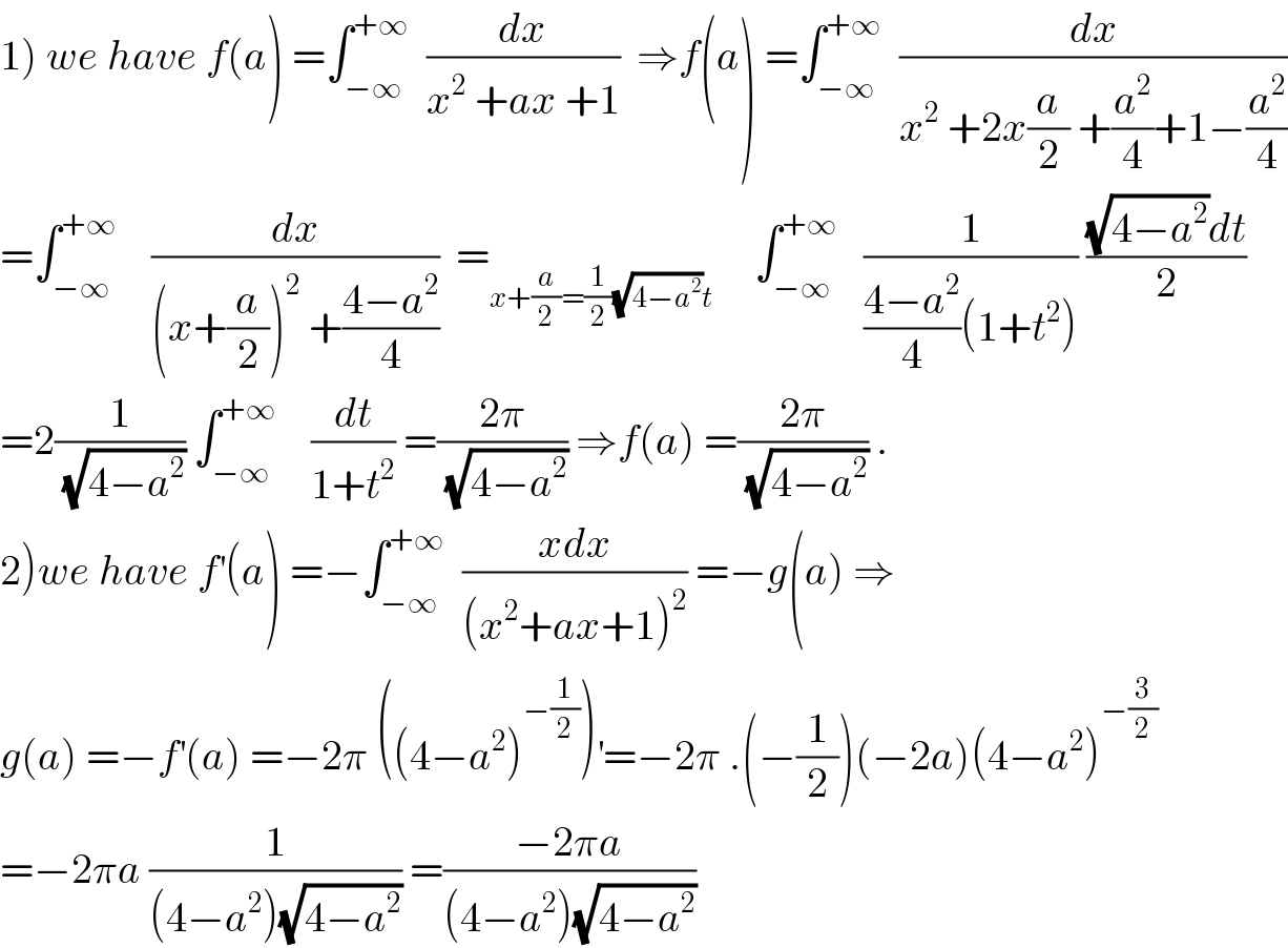 1) we have f(a) =∫_(−∞) ^(+∞)   (dx/(x^2  +ax +1))  ⇒f(a) =∫_(−∞) ^(+∞)   (dx/(x^2  +2x(a/2) +(a^2 /4)+1−(a^2 /4)))  =∫_(−∞) ^(+∞)     (dx/((x+(a/2))^2  +((4−a^2 )/4)))  =_(x+(a/2)=(1/2)(√(4−a^2 ))t)      ∫_(−∞) ^(+∞)    (1/(((4−a^2 )/4)(1+t^2 ))) (((√(4−a^2 ))dt)/2)  =2(1/(√(4−a^2 ))) ∫_(−∞) ^(+∞)     (dt/(1+t^2 )) =((2π)/(√(4−a^2 ))) ⇒f(a) =((2π)/(√(4−a^2 ))) .  2)we have f^′ (a) =−∫_(−∞) ^(+∞)   ((xdx)/((x^2 +ax+1)^2 )) =−g(a) ⇒  g(a) =−f^′ (a) =−2π ((4−a^2 )^(−(1/2)) )^′ =−2π .(−(1/2))(−2a)(4−a^2 )^(−(3/2))   =−2πa (1/((4−a^2 )(√(4−a^2 )))) =((−2πa)/((4−a^2 )(√(4−a^2 ))))  
