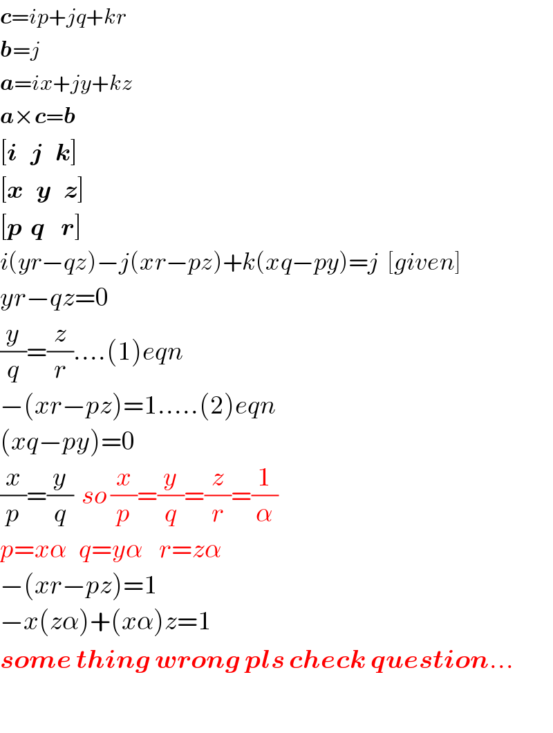 c=ip+jq+kr  b=j  a=ix+jy+kz  a×c=b  [i   j   k]  [x   y   z]  [p  q    r]  i(yr−qz)−j(xr−pz)+k(xq−py)=j  [given]  yr−qz=0  (y/q)=(z/r)....(1)eqn  −(xr−pz)=1.....(2)eqn  (xq−py)=0  (x/p)=(y/q)  so (x/p)=(y/q)=(z/r)=(1/α)  p=xα   q=yα    r=zα  −(xr−pz)=1  −x(zα)+(xα)z=1  some thing wrong pls check question...    