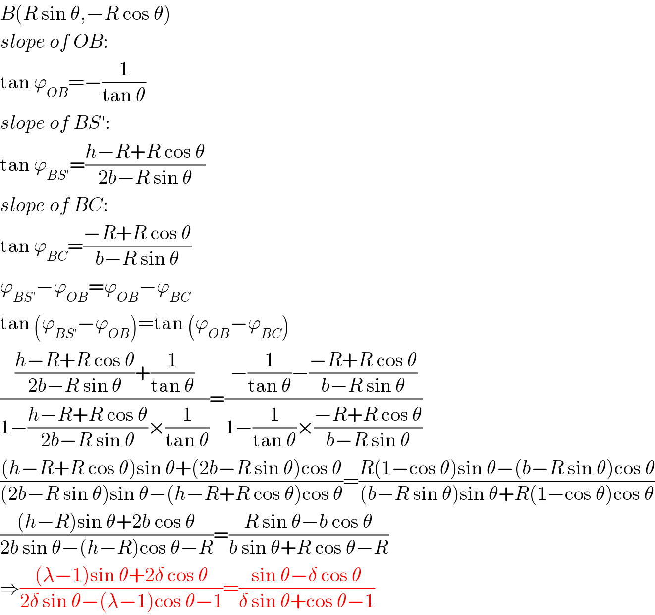 B(R sin θ,−R cos θ)  slope of OB:  tan ϕ_(OB) =−(1/(tan θ))  slope of BS′:  tan ϕ_(BS′) =((h−R+R cos θ)/(2b−R sin θ))  slope of BC:  tan ϕ_(BC) =((−R+R cos θ)/(b−R sin θ))  ϕ_(BS′) −ϕ_(OB) =ϕ_(OB) −ϕ_(BC)   tan (ϕ_(BS′) −ϕ_(OB) )=tan (ϕ_(OB) −ϕ_(BC) )  ((((h−R+R cos θ)/(2b−R sin θ))+(1/(tan θ)))/(1−((h−R+R cos θ)/(2b−R sin θ))×(1/(tan θ))))=((−(1/(tan θ))−((−R+R cos θ)/(b−R sin θ)))/(1−(1/(tan θ))×((−R+R cos θ)/(b−R sin θ))))  (((h−R+R cos θ)sin θ+(2b−R sin θ)cos θ)/((2b−R sin θ)sin θ−(h−R+R cos θ)cos θ))=((R(1−cos θ)sin θ−(b−R sin θ)cos θ)/((b−R sin θ)sin θ+R(1−cos θ)cos θ))  (((h−R)sin θ+2b cos θ)/(2b sin θ−(h−R)cos θ−R))=((R sin θ−b cos θ)/(b sin θ+R cos θ−R))  ⇒(((λ−1)sin θ+2δ cos θ)/(2δ sin θ−(λ−1)cos θ−1))=((sin θ−δ cos θ)/(δ sin θ+cos θ−1))  