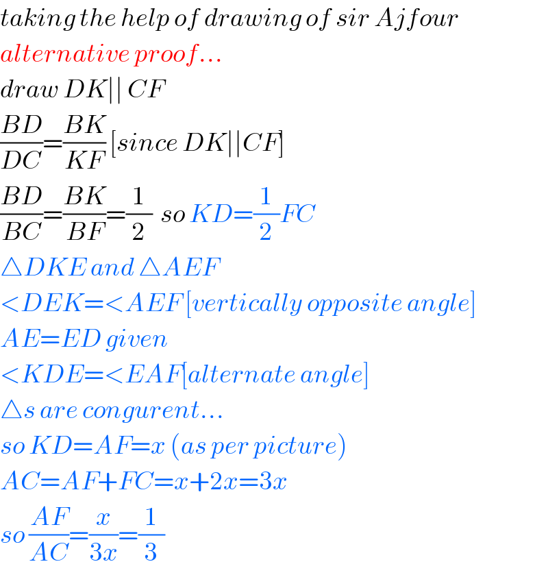 taking the help of drawing of sir Ajfour  alternative proof...  draw DK∣∣ CF  ((BD)/(DC))=((BK)/(KF)) [since DK∣∣CF]  ((BD)/(BC))=((BK)/(BF))=(1/2)  so KD=(1/2)FC  △DKE and △AEF  <DEK=<AEF [vertically opposite angle]  AE=ED given  <KDE=<EAF[alternate angle]  △s are congurent...  so KD=AF=x (as per picture)  AC=AF+FC=x+2x=3x  so ((AF)/(AC))=(x/(3x))=(1/3)  