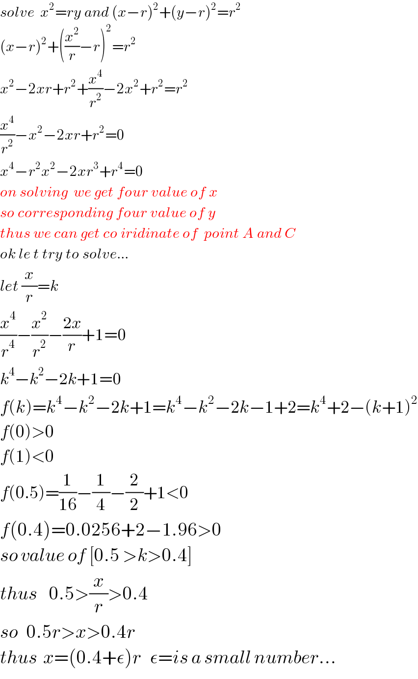 solve  x^2 =ry and (x−r)^2 +(y−r)^2 =r^2   (x−r)^2 +((x^2 /r)−r)^2 =r^2   x^2 −2xr+r^2 +(x^4 /r^2 )−2x^2 +r^2 =r^2   (x^4 /r^2 )−x^2 −2xr+r^2 =0  x^4 −r^2 x^2 −2xr^3 +r^4 =0  on solving  we get four value of x  so corresponding four value of y  thus we can get co iridinate of  point A and C  ok le t try to solve...  let (x/r)=k  (x^4 /r^4 )−(x^2 /r^2 )−((2x)/r)+1=0  k^4 −k^2 −2k+1=0  f(k)=k^4 −k^2 −2k+1=k^4 −k^2 −2k−1+2=k^4 +2−(k+1)^2   f(0)>0  f(1)<0  f(0.5)=(1/(16))−(1/4)−(2/2)+1<0  f(0.4)=0.0256+2−1.96>0  so value of [0.5 >k>0.4]  thus    0.5>(x/r)>0.4  so   0.5r>x>0.4r  thus  x=(0.4+ε)r   ε=is a small number...  
