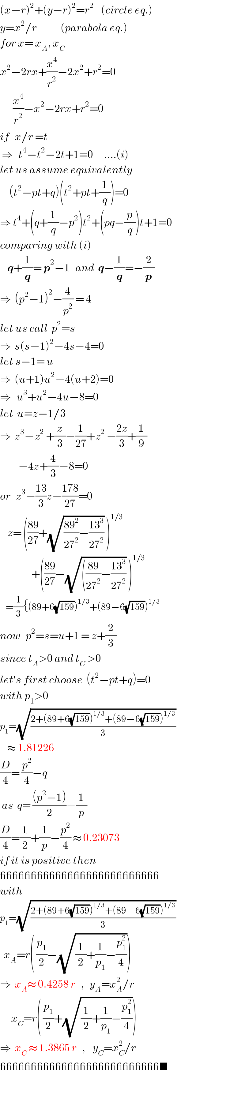 (x−r)^2 +(y−r)^2 =r^2     (circle eq.)  y=x^2 /r             (parabola eq.)  for x= x_A , x_C   x^2 −2rx+(x^4 /r^2 )−2x^2 +r^2 =0         (x^4 /r^2 )−x^2 −2rx+r^2 =0  if   x/r =t   ⇒   t^4 −t^2 −2t+1=0      ....(i)  let us assume equivalently       (t^2 −pt+q)(t^2 +pt+(1/q))=0  ⇒ t^4 +(q+(1/q)−p^2 )t^2 +(pq−(p/q))t+1=0  comparing with (i)      q+(1/q)= p^2 −1   and  q−(1/q)=−(2/p)  ⇒  (p^2 −1)^2 −(4/p^2 ) = 4  let us call  p^2 =s  ⇒  s(s−1)^2 −4s−4=0  let s−1= u  ⇒  (u+1)u^2 −4(u+2)=0  ⇒   u^3 +u^2 −4u−8=0  let  u=z−1/3  ⇒  z^3 −z^2 _− +(z/3)−(1/(27))+z^2 _− −((2z)/3)+(1/9)            −4z+(4/3)−8=0  or   z^3 −((13)/3)z−((178)/(27))=0      z= (((89)/(27))+(√(((89^2 )/(27^2 ))−((13^3 )/(27^2 )))) )^(1/3)                    +(((89)/(27))−(√((((89)/(27^2 ))−((13^3 )/(27^2 )))) )^(1/3)      =(1/3){(89+6(√(159)))^(1/3) +(89−6(√(159)))^(1/3)   now   p^2 =s=u+1 = z+(2/3)  since t_A >0 and t_C  >0  let′s first choose  (t^2 −pt+q)=0  with p_1 >0   p_1 =(√((2+(89+6(√(159)))^(1/3) +(89−6(√(159)))^(1/3) )/3))      ≈ 1.81226  (D/4)= (p^2 /4)−q    as  q= (((p^2 −1))/2)−(1/p)  (D/4)=(1/2)+(1/p)−(p^2 /4) ≈ 0.23073  if it is positive then  __________________________  with   p_1 =(√((2+(89+6(√(159)))^(1/3) +(89−6(√(159)))^(1/3) )/3))    x_A =r( (p_1 /2)−(√((1/2)+(1/p_1 )−(p_1 ^2 /4))))  ⇒  x_A ≈ 0.4258 r   ,   y_A =x_A ^2 /r        x_C =r( (p_1 /2)+(√((1/2)+(1/p_1 )−(p_1 ^2 /4))))  ⇒  x_C  ≈ 1.3865 r   ,    y_C =x_C ^2 /r   __________________________■  