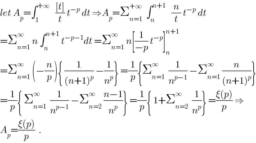 let A_p =∫_1 ^(+∞)    (([t])/t) t^(−p)  dt ⇒A_p =Σ_(n=1) ^(+∞)   ∫_n ^(n+1)    (n/t) t^(−p)  dt  =Σ_(n=1) ^∞  n ∫_n ^(n+1)  t^(−p−1) dt =Σ_(n=1) ^∞  n[(1/(−p)) t^(−p) ]_n ^(n+1)   =Σ_(n=1) ^∞  (−(n/p)){ (1/((n+1)^p )) −(1/n^p )} =(1/p){Σ_(n=1) ^∞   (1/n^(p−1) ) −Σ_(n=1) ^∞  (n/((n+1)^p ))}  =(1/p){ Σ_(n=1) ^∞   (1/n^(p−1) ) −Σ_(n=2) ^∞  ((n−1)/n^p )} =(1/p){ 1+Σ_(n=2) ^∞   (1/n^p )} =((ξ(p))/p) ⇒  A_p =((ξ(p))/p)  .  