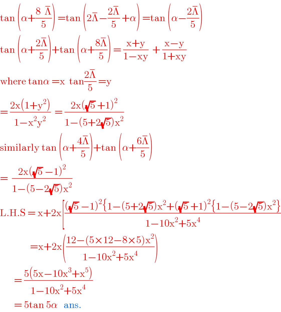tan (α+((8  Λ^− )/5)) =tan (2Λ^− −((2Λ^− )/5) +α) =tan (α−((2Λ^− )/5))  tan (α+((2Λ^− )/5))+tan (α+((8Λ^− )/5)) = ((x+y)/(1−xy))  + ((x−y)/(1+xy))  where tanα =x  tan((2Λ^− )/5) =y  = ((2x(1+y^2 ))/(1−x^2 y^2 ))  = ((2x((√5) +1)^2 )/(1−(5+2(√5))x^2 ))  similarly tan (α+((4Λ^− )/5))+tan (α+((6Λ^− )/5))  =  ((2x((√5) −1)^2 )/(1−(5−2(√5))x^2 ))  L.H.S = x+2x[((((√5) −1)^2 {1−(5+2(√5))x^2 +((√5) +1)^2 {1−(5−2(√5))x^2 })/(1−10x^2 +5x^4 ))                 =x+2x(((12−(5×12−8×5)x^2 )/(1−10x^2 +5x^4 )))         = ((5(5x−10x^3 +x^5 ))/(1−10x^2 +5x^4 ))         = 5tan 5α   ans.  