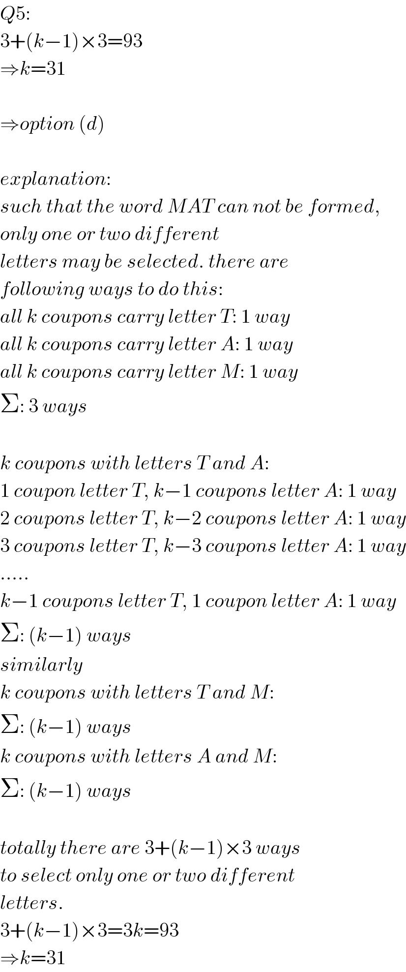 Q5:  3+(k−1)×3=93  ⇒k=31    ⇒option (d)    explanation:  such that the word MAT can not be formed,  only one or two different  letters may be selected. there are  following ways to do this:  all k coupons carry letter T: 1 way  all k coupons carry letter A: 1 way  all k coupons carry letter M: 1 way  Σ: 3 ways    k coupons with letters T and A:  1 coupon letter T, k−1 coupons letter A: 1 way  2 coupons letter T, k−2 coupons letter A: 1 way  3 coupons letter T, k−3 coupons letter A: 1 way  .....  k−1 coupons letter T, 1 coupon letter A: 1 way  Σ: (k−1) ways  similarly  k coupons with letters T and M:  Σ: (k−1) ways  k coupons with letters A and M:  Σ: (k−1) ways    totally there are 3+(k−1)×3 ways  to select only one or two different  letters.  3+(k−1)×3=3k=93  ⇒k=31  