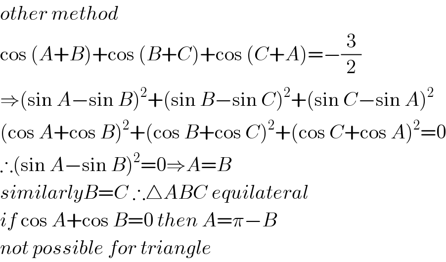 other method  cos (A+B)+cos (B+C)+cos (C+A)=−(3/2)  ⇒(sin A−sin B)^2 +(sin B−sin C)^2 +(sin C−sin A)^2   (cos A+cos B)^2 +(cos B+cos C)^2 +(cos C+cos A)^2 =0  ∴(sin A−sin B)^2 =0⇒A=B  similarlyB=C ∴△ABC equilateral  if cos A+cos B=0 then A=π−B  not possible for triangle  