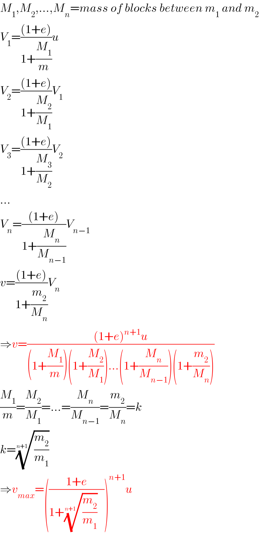 M_1 ,M_2 ,...,M_n =mass of blocks between m_1  and m_2   V_1 =(((1+e))/(1+(M_1 /m)))u  V_2 =(((1+e))/(1+(M_2 /M_1 )))V_1   V_3 =(((1+e))/(1+(M_3 /M_2 )))V_2   ...  V_n =(((1+e))/(1+(M_n /M_(n−1) )))V_(n−1)   v=(((1+e))/(1+(m_2 /M_n )))V_n   ⇒v=(((1+e)^(n+1) u)/((1+(M_1 /m))(1+(M_2 /M_1 ))...(1+(M_n /M_(n−1) ))(1+(m_2 /M_n ))))  (M_1 /m)=(M_2 /M_1 )=...=(M_n /M_(n−1) )=(m_2 /M_n )=k  k=((m_2 /m_1 ))^(1/(n+1))   ⇒v_(max) =(((1+e)/(1+((m_2 /m_1 ))^(1/(n+1)) )))^(n+1) u  