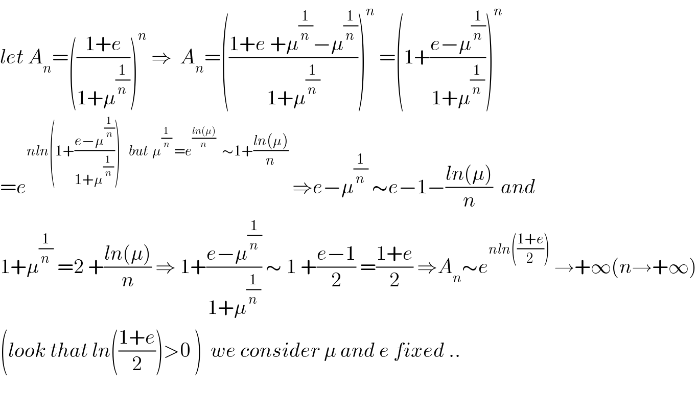 let A_n =(((1+e)/(1+μ^(1/n) )))^n  ⇒  A_n =(((1+e +μ^(1/n) −μ^(1/n) )/(1+μ^(1/n) )))^n  =(1+((e−μ^(1/n) )/(1+μ^(1/n) )))^n   =e^(nln(1+((e−μ^(1/n) )/(1+μ^(1/n) )))    but  μ^(1/n)  =e^((ln(μ))/n)    ∼1+((ln(μ))/n))  ⇒e−μ^(1/n)  ∼e−1−((ln(μ))/n)  and  1+μ^(1/n)  =2 +((ln(μ))/n) ⇒ 1+((e−μ^(1/n) )/(1+μ^(1/n) )) ∼ 1 +((e−1)/2) =((1+e)/2) ⇒A_n ∼e^(nln(((1+e)/2)))  →+∞(n→+∞)  (look that ln(((1+e)/2))>0 )  we consider μ and e fixed ..    